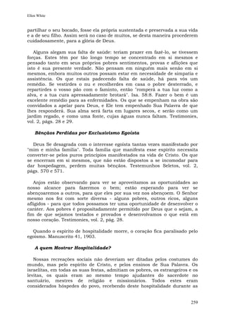 Ellen White


partilhar o seu bocado, fosse ela própria sustentada e preservada a sua vida
e a de seu filho. Assim será no caso de muitos, se desta maneira procederem
cuidadosamente, para a glória de Deus.

   Alguns alegam sua falta de saúde: teriam prazer em fazê-lo, se tivessem
forças. Estes têm por tão longo tempo se concentrado em si mesmos e
pensado tanto em seus próprios pobres sentimentos, provas e aflições que
isto é sua presente verdade. Não pensam em ninguém mais senão em si
mesmos, embora muitos outros possam estar em necessidade de simpatia e
assistência. Os que estais padecendo falta de saúde, há para vós um
remédio. Se vestirdes o nu e recolherdes em casa o pobre desterrado, e
repartirdes o vosso pão com o faminto, então "romperá a tua luz como a
alva, e a tua cura apressadamente brotará". Isa. 58:8. Fazer o bem é um
excelente remédio para as enfermidades. Os que se empenham na obra são
convidados a apelar para Deus, e Ele tem empenhado Sua Palavra de que
lhes responderá. Sua alma será farta em lugares secos, e serão como um
jardim regado, e como uma fonte, cujas águas nunca faltam. Testimonies,
vol. 2, págs. 28 e 29.

    Bênçãos Perdidas por Exclusivismo Egoísta

   Deus Se desagrada com o interesse egoísta tantas vezes manifestado por
"mim e minha família". Toda família que manifesta esse espírito necessita
converter-se pelos puros princípios manifestados na vida de Cristo. Os que
se encerram em si mesmos, que não estão dispostos a se incomodar para
dar hospedagem, perdem muitas bênçãos. Testemunhos Seletos, vol. 2,
págs. 570 e 571.

   Anjos estão observando para ver se aproveitamos as oportunidades ao
nosso alcance para fazermos o bem; estão esperando para ver se
abençoaremos a outros, para que eles por sua vez nos abençoem. O Senhor
mesmo nos fez com sorte diversa - alguns pobres, outros ricos, alguns
afligidos - para que todos possamos ter uma oportunidade de desenvolver o
caráter. Aos pobres é propositadamente permitido por Deus que o sejam, a
fim de que sejamos testados e provados e desenvolvamos o que está em
nosso coração. Testimonies, vol. 2, pág. 28.

  Quando o espírito de hospitalidade morre, o coração fica paralisado pelo
egoísmo. Manuscrito 41, 1903.

    A quem Mostrar Hospitalidade?

   Nossas recreações sociais não deveriam ser ditadas pelos costumes do
mundo, mas pelo espírito de Cristo, e pelos ensinos de Sua Palavra. Os
israelitas, em todas as suas festas, admitiam os pobres, os estrangeiros e os
levitas, os quais eram ao mesmo tempo ajudantes do sacerdote no
santuário, mestres de religião e missionários. Todos estes eram
considerados hóspedes do povo, recebendo deste hospitalidade durante as


                                                                         259
 