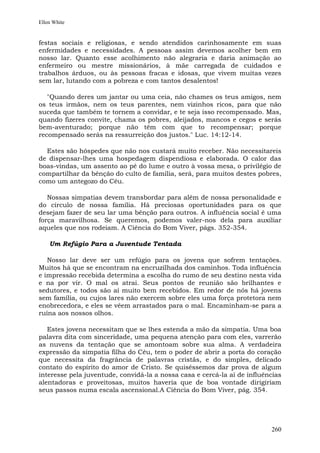 Ellen White


festas sociais e religiosas, e sendo atendidos carinhosamente em suas
enfermidades e necessidades. A pessoas assim devemos acolher bem em
nosso lar. Quanto esse acolhimento não alegraria e daria animação ao
enfermeiro ou mestre missionários, à mãe carregada de cuidados e
trabalhos árduos, ou às pessoas fracas e idosas, que vivem muitas vezes
sem lar, lutando com a pobreza e com tantos desalentos!

   "Quando deres um jantar ou uma ceia, não chames os teus amigos, nem
os teus irmãos, nem os teus parentes, nem vizinhos ricos, para que não
suceda que também te tornem a convidar, e te seja isso recompensado. Mas,
quando fizeres convite, chama os pobres, aleijados, mancos e cegos e serás
bem-aventurado; porque não têm com que to recompensar; porque
recompensado serás na ressurreição dos justos." Luc. 14:12-14.

  Estes são hóspedes que não nos custará muito receber. Não necessitareis
de dispensar-lhes uma hospedagem dispendiosa e elaborada. O calor das
boas-vindas, um assento ao pé do lume e outro à vossa mesa, o privilégio de
compartilhar da bênção do culto de família, será, para muitos destes pobres,
como um antegozo do Céu.

   Nossas simpatias devem transbordar para além de nossa personalidade e
do círculo de nossa família. Há preciosas oportunidades para os que
desejam fazer de seu lar uma bênção para outros. A influência social é uma
força maravilhosa. Se queremos, podemos valer-nos dela para auxiliar
aqueles que nos rodeiam. A Ciência do Bom Viver, págs. 352-354.

    Um Refúgio Para a Juventude Tentada

   Nosso lar deve ser um refúgio para os jovens que sofrem tentações.
Muitos há que se encontram na encruzilhada dos caminhos. Toda influência
e impressão recebida determina a escolha do rumo de seu destino nesta vida
e na por vir. O mal os atrai. Seus pontos de reunião são brilhantes e
sedutores, e todos são aí muito bem recebidos. Em redor de nós há jovens
sem família, ou cujos lares não exercem sobre eles uma força protetora nem
enobrecedora, e eles se vêem arrastados para o mal. Encaminham-se para a
ruína aos nossos olhos.

   Estes jovens necessitam que se lhes estenda a mão da simpatia. Uma boa
palavra dita com sinceridade, uma pequena atenção para com eles, varrerão
as nuvens da tentação que se amontoam sobre sua alma. A verdadeira
expressão da simpatia filha do Céu, tem o poder de abrir a porta do coração
que necessita da fragrância de palavras cristãs, e do simples, delicado
contato do espírito do amor de Cristo. Se quiséssemos dar prova de algum
interesse pela juventude, convidá-la a nossa casa e cercá-la aí de influências
alentadoras e proveitosas, muitos haveria que de boa vontade dirigiriam
seus passos numa escala ascensional.A Ciência do Bom Viver, pág. 354.




                                                                          260
 
