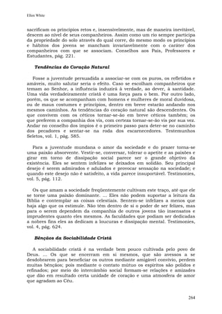 Ellen White


sacrificam os princípios retos e, insensivelmente, mas de maneira inevitável,
descem ao nível de seus companheiros. Assim como um rio sempre participa
da propriedade do solo através do qual corre, do mesmo modo os princípios
e hábitos dos jovens se mancham invariavelmente com o caráter dos
companheiros com que se associam. Conselhos aos Pais, Professores e
Estudantes, pág. 221.

    Tendências do Coração Natural

  Fosse a juventude persuadida a associar-se com os puros, os refletidos e
amáveis, muito salutar seria o efeito. Caso se escolham companheiros que
temam ao Senhor, a influência induzirá à verdade, ao dever, à santidade.
Uma vida verdadeiramente cristã é uma força para o bem. Por outro lado,
porém, os que se acompanham com homens e mulheres de moral duvidosa,
ou de maus costumes e princípios, dentro em breve estarão andando nos
mesmos caminhos. As tendências do coração natural são descendentes. Os
que convivem com os céticos tornar-se-ão em breve céticos também; os
que preferem a companhia dos vis, com certeza tornar-se-ão vis por sua vez.
Andar no conselho dos ímpios é o primeiro passo para deter-se no caminho
dos pecadores e sentar-se na roda dos escarnecedores. Testemunhos
Seletos, vol. 1, pág. 585.

   Para a juventude mundana o amor da sociedade e do prazer torna-se
uma paixão absorvente. Vestir-se, conversar, tolerar o apetite e as paixões e
girar em torno de dissipação social parece ser o grande objetivo da
existência. Eles se sentem infelizes se deixados em solidão. Seu principal
desejo é serem admirados e adulados e provocar sensação na sociedade; e
quando este desejo não é satisfeito, a vida parece insuportável. Testimonies,
vol. 5, pág. 112.

   Os que amam a sociedade freqüentemente cultivam este traço, até que ele
se torne uma paixão dominante. ... Eles não podem suportar a leitura da
Bíblia e contemplar as coisas celestiais. Sentem-se infelizes a menos que
haja algo que os estimule. Não têm dentro de si o poder de ser felizes, mas
para o serem dependem da companhia de outros jovens tão insensatos e
imprudentes quanto eles mesmos. As faculdades que podiam ser dedicadas
a nobres fins eles as dedicam a loucuras e dissipação mental. Testimonies,
vol. 4, pág. 624.

    Bênçãos da Sociabilidade Cristã

   A sociabilidade cristã é na verdade bem pouco cultivada pelo povo de
Deus. ... Os que se encerram em si mesmos, que são avessos a se
desdobrarem para beneficiar os outros mediante amigável convívio, perdem
muitas bênçãos; pois mediante o contato mútuo os espíritos são polidos e
refinados; por meio do intercâmbio social formam-se relações e amizades
que dão em resultado certa unidade de coração e uma atmosfera de amor
que agradam ao Céu.


                                                                         264
 