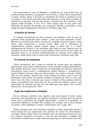 Ellen White


   Foi associando-se com os idólatras e unindo-se às suas festas que os
hebreus foram levados a transgredir a lei de Deus, e trazer Seus juízos sobre
a nação. Assim, agora, é levando os seguidores de Cristo a associar-se com
os ímpios e unir-se às suas diversões que Satanás é mais bem-sucedido ao
induzi-los ao pecado. "Saí do meio deles, e apartai-vos, diz o Senhor; e não
toqueis nada imundo." II Cor. 6:17. Deus requer hoje de Seu povo uma
distinção tão grande do mundo, nos costumes, hábitos e princípios, como
exigia de Israel antigamente. Patriarcas e Profetas, pág. 458.

    A Escolha de Sansão

   O cuidado providencial de Deus estivera com Sansão, a fim de que ele
pudesse estar preparado para realizar a obra que fora chamado a fazer.
Mesmo no início da vida esteve cercado de condições favoráveis para a força
física, vigor intelectual e pureza moral. Mas, sob a influência de
companheiros ímpios, deixou aquele apego a Deus que é a única
salvaguarda do homem, e foi arrastado pela onda do mal. Aqueles que no
caminho do dever são levados à prova podem estar certos de que Deus os
guardará; mas, se os homens voluntariamente se colocam sob o poder da
tentação, cairão mais cedo ou mais tarde. Patriarcas e Profetas, pág. 568.

    O Fermento da Impiedade

   Caros estudantes, dia e noite as orações de vossos pais vos seguirão.
Atentai para seus rogos e advertências, e não escolhais amigos imprudentes.
Não podeis discernir como o fermento da impiedade de maneira traiçoeira
corromperá vossa mente e enfraquecerá vossos hábitos e, levando-vos a
repetir hábitos danosos, fará que desenvolvais um caráter corrupto. Podeis
não ver real perigo e pensar que sereis capazes de fazer o que é reto tão
facilmente como antes vos haveis rendido à tentação de fazer o mal, mas
isto é um erro. Pais e mestres que amam e temem a Deus podem advertir,
rogar e aconselhar, mas será tudo em vão se não vos rendeis a Deus e não
aproveitais os talentos que Ele vos tem dado para Sua glória. The Youth"s
Instructor, 18 de janeiro de 1894.

    Fugir dos Indiferentes à Religião

   Se as crianças convivem com aqueles cuja conversação é sobre coisas
terrestres sem importância, seu espírito alcançará o mesmo nível. Se ouvem
como são os princípios da religião depreciados e nossa fé humilhada; se
maliciosas objeções à verdade lhes chegam aos ouvidos, isto se lhes firmará
na mente e lhes modelará o caráter. Testimonies, vol. 5, pág. 545.

   Nada consegue com mais eficiência impedir ou banir impressões sérias e
bons desejos do que associação com pessoas de mente vã, descuidada e
corrupta. Sejam quais forem os atrativos que tais pessoas possam ter por
seu espírito, sarcasmo ou humor, o fato de que ameaçam a religião com
leviandade e indiferença é razão suficiente para que se não associe com eles.


                                                                         266
 