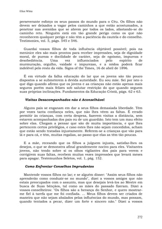 Ellen White


perseverante esforço os seus passos do mundo para o Céu. Os filhos não
devem ser deixados a vagar pelos caminhos a que estão acostumados, a
penetrar nas avenidas que se abrem por todos os lados, afastando-se do
caminho reto. Ninguém está em tão grande perigo como os que não
reconhecem qualquer perigo e não têm a paciência da cautela e do conselho.
Testimonies, vol. 5, págs. 545 e 546.

   Guardai vossos filhos de toda influência objetável possível; pois na
meninice eles são mais prontos para receber impressões, seja de dignidade
moral, de pureza e docilidade de caráter, seja de egoísmo, impureza e
desobediência.      Uma       vez     influenciados     pelo     espírito de
murmuração, orgulho, vaidade e impurezas, e a nódoa poderá ficar
indelével pelo resto da vida. Signs of the Times, 16 de abril de 1896.

   É em virtude da falha educação do lar que os jovens são tão pouco
dispostos a se submeterem à devida autoridade. Eu sou mãe. Sei por isto o
que digo quando afirmo que os jovens e as crianças não estão apenas mais
seguros porém mais felizes sob salutar restrição do que quando seguem
suas próprias inclinações. Fundamentos da Educação Cristã, págs. 62 e 63.

    Visitas Desacompanhados não é Aconselhável

   Alguns pais se enganam em dar a seus filhos demasiada liberdade. Têm
por vezes tanta confiança neles, que não lhes vêem as faltas. É errado
permitir às crianças, com certa despesa, fazerem visitas a distância, sem
estarem acompanhadas dos pais ou de um guardião. Isto tem um mau efeito
sobre elas. Chegam a pensar que são de muita importância, e que lhes
pertencem certos privilégios, e caso estes lhes não sejam concedidos, acham
que estão sendo tratadas injustamente. Referem-se a crianças que vão para
lá e para cá, e têm, muitas regalias, ao passo que elas as têm tão poucas.

   E a mãe, receando que os filhos a julguem injusta, satisfaz-lhes os
desejos, o que se demonstra afinal grandemente nocivo para eles. Visitantes
jovens, não tendo sobre si os olhos vigilantes dos pais para verem e
corrigirem suas faltas, recebem muitas vezes impressões que levará meses
para apagar. Testemunhos Seletos, vol. 1, pág. 152.

    Como Enfrentar Conselhos Imprudentes

   Mantende vossos filhos no lar; e se alguém disser: "Assim seus filhos não
aprenderão como conduzir-se no mundo", dizei a vossos amigos que não
estais preocupados com o assunto, mas que desejais levá-los ao Mestre em
busca de Suas bênçãos, tal como as mães do passado fizeram. Dizei a
vossos conselheiros: "Os filhos são a herança do Senhor, e quero mostrar-
me fiel à tarefa que me foi confiada. ... Meus filhos devem ser criados de
maneira que não sejam abalados pelas influências do mundo, mas possam,
quando tentados a pecar, dizer um forte e sincero não." Dizei a vossos



                                                                        272
 
