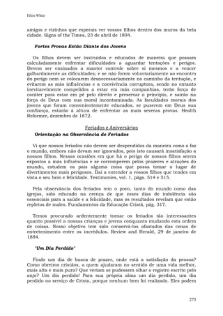 Ellen White


amigos e vizinhos que esperais ver vossos filhos dentro dos muros da bela
cidade. Signs of the Times, 23 de abril de 1894.

    Fortes Provas Estão Diante dos Jovens

   Os filhos devem ser instruídos e educados de maneira que possam
calculadamente enfrentar dificuldades a aguardar tentações e perigos.
Devem ser ensinados a manter controle sobre si mesmos e a vencer
galhardamente as dificuldades; e se não forem voluntariamente ao encontro
do perigo nem se colocarem desnecessariamente no caminho da tentação, e
evitarem as más influências e a convivência corruptora, sendo no entanto
inevitavelmente compelidos a estar em más companhias, terão força de
caráter para estar em pé pelo direito e preservar o princípio, e sairão na
força de Deus com sua moral incontaminada. As faculdades morais dos
jovens que foram convenientemente educados, se puserem em Deus sua
confiança, estarão à altura de enfrentar as mais severas provas. Health
Reformer, dezembro de 1872.

                         Feriados e Aniversários
    Orientação na Observância de Feriados

   Vi que nossos feriados não devem ser despendidos da maneira como o faz
o mundo, embora não devam ser ignorados, pois isto causará insatisfação a
nossos filhos. Nessas ocasiões em que há o perigo de nossos filhos serem
expostos a más influências e se corromperem pelos prazeres e atrações do
mundo, estudem os pais alguma coisa que possa tomar o lugar de
divertimentos mais perigosos. Dai a entender a vossos filhos que tendes em
vista o seu bem e felicidade. Testimonies, vol. 1, págs. 514 e 515.

   Pela observância dos feriados tem o povo, tanto do mundo como das
igrejas, sido educado na crença de que esses dias de indolência são
essenciais para a saúde e a felicidade, mas os resultados revelam que estão
repletos de males. Fundamentos da Educação Cristã, pág. 317.

  Temos procurado ardentemente tornar os feriados tão interessantes
quanto possível a nossas crianças e jovens conquanto mudando esta ordem
de coisas. Nosso objetivo tem sido conservá-los afastados das cenas de
entretenimento entre os incrédulos. Review and Herald, 29 de janeiro de
1884.

    "Um Dia Perdido"

  Findo um dia de busca de prazer, onde está a satisfação da pessoa?
Como obreiros cristãos, a quem ajudaram no sentido de uma vida melhor,
mais alta e mais pura? Que veriam se pudessem olhar o registro escrito pelo
anjo? Um dia perdido! Para sua própria alma um dia perdido, um dia
perdido no serviço de Cristo, porque nenhum bem foi realizado. Eles podem



                                                                        273
 