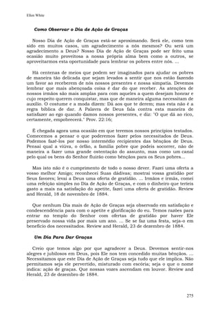 Ellen White


    Como Observar o Dia de Ação de Graças

   Nosso Dia de Ação de Graças está-se aproximando. Será ele, como tem
sido em muitos casos, um agradecimento a nós mesmos? Ou será um
agradecimento a Deus? Nosso Dia de Ação de Graças pode ser feito uma
ocasião muito proveitosa a nossa própria alma bem como a outros, se
aproveitarmos esta oportunidade para lembrar os pobres entre nós. ...

   Há centenas de meios que podem ser imaginados para ajudar os pobres
de maneira tão delicada que sejam levados a sentir que nos estão fazendo
um favor ao receberem de nós nossos presentes e nossa simpatia. Devemos
lembrar que mais abençoada coisa é dar do que receber. As atenções de
nossos irmãos são mais amplas para com aqueles a quem desejam honrar e
cujo respeito querem conquistar, mas que de maneira alguma necessitam de
auxílio. O costume e a moda dizem: Dá aos que te derem; mas esta não é a
regra bíblica de dar. A Palavra de Deus fala contra esta maneira de
satisfazer ao ego quando damos nossos presentes, e diz: "O que dá ao rico,
certamente, empobrecerá." Prov. 22:16;

  É chegada agora uma ocasião em que teremos nossos princípios testados.
Comecemos a pensar o que poderemos fazer pelos necessitados de Deus.
Podemos fazê-los por nosso intermédio recipientes das bênçãos de Deus.
Pensai qual a viúva, o órfão, a família pobre que podeis socorrer, não de
maneira a fazer uma grande ostentação do assunto, mas como um canal
pelo qual os bens do Senhor fluirão como bênçãos para os Seus pobres...

  Mas isto não é o cumprimento de todo o nosso dever. Fazei uma oferta a
vosso melhor Amigo; reconhecei Suas dádivas; mostrai vossa gratidão por
Seus favores; levai a Deus uma oferta de gratidão. ... Irmãos e irmãs, comei
uma refeição simples no Dia de Ação de Graças, e com o dinheiro que teríeis
gasto a mais na satisfação do apetite, fazei uma oferta de gratidão. Review
and Herald, 18 de novembro de 1884.

  Que nenhum Dia mais de Ação de Graças seja observado em satisfação e
condescendência para com o apetite e glorificação do eu. Temos razões para
entrar no templo do Senhor com ofertas de gratidão por haver Ele
preservado nossa vida por mais um ano. ... Se se faz uma festa, seja-o em
benefício dos necessitados. Review and Herald, 23 de dezembro de 1884.

    Um Dia Para Dar Graças

   Creio que temos algo por que agradecer a Deus. Devemos sentir-nos
alegres e jubilosos em Deus, pois Ele nos tem concedido muitas bênçãos. ...
Necessitamos que este Dia de Ação de Graças seja tudo que ele implica. Não
permitamos seja ele pervertido, misturado com escória; seja o que o nome
indica: ação de graças. Que nossas vozes ascendam em louvor. Review and
Herald, 23 de dezembro de 1884.



                                                                        275
 