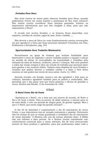 Ellen White


    Feriados Para Deus

  Não seria correto de nossa parte observar feriados para Deus, quando
poderíamos reviver em nosso espírito a lembrança de Seu trato conosco?
Não estaria correto considerar Suas bênçãos passadas, lembrar as
impressivas advertências que nos têm chegado à alma, para que não
esqueçamos a Deus?

  O mundo tem muitos feriados, e os homens ficam absorvidos com
esportes, corridas de cavalos, jogos de azar, fumo e bebida. ...

  Não deveria o povo de Deus ter mais freqüentemente santas convocações
em que agradecer a Deus por Suas preciosas bênçãos? Conselhos aos Pais,
Professores e Estudantes, pág. 343.

    Oportunidades Para Trabalho Missionário

   Necessitamos na igreja de homens que tenham habilidade para
desenvolver o setor de organizar e prover trabalho prático a rapazes e moças
no sentido de aliviar as necessidades da humanidade e trabalhar pela
salvação da alma de homens, mulheres, jovens e crianças. Não será possível
a todos dar tempo integral à obra em virtude do trabalho que precisam fazer
para ganhar o seu sustento diário. Todavia esses dispõem de seus feriados e
ocasiões que podem devotar a trabalho cristão e a fazer o bem desta
maneira se não podem dar muito de seus meios. Carta 12, 1892.

   Quando tiverdes um feriado, tornai-o um dia agradável e feliz para as
crianças, fazendo-o agradável também para os pobres e atribulados. Não
permitais que o dia passe sem que leveis palavras e ofertas de gratidão a
Jesus. Review and Herald, 13 de novembro de 1894.

                                  O Natal
    O Natal Como Dia de Festa

  "Aproxima-se o Natal", eis a nota que soa através do mundo, de Norte a
Sul e de Leste a Oeste. Para os jovens, de idade imatura, e mesmo para os
de mais idade, é este um período de alegria geral, de grande regozijo. Mas o
que é o Natal, que assim exige tão grande atenção? ...

   O dia 25 de dezembro é supostamente o dia do nascimento de Jesus
Cristo, e sua observância tem-se tornado costumeira e popular. Entretanto
não há certeza de que se esteja guardando o verdadeiro dia do nascimento
de nosso Salvador. A História não nos dá certeza absoluta disto. A Bíblia
não nos informa a data precisa. Se o Senhor tivesse considerado este
conhecimento essencial para a nossa salvação, Ele Se teria pronunciado
através de Seus profetas e apóstolos, para que pudéssemos saber tudo a




                                                                        276
 