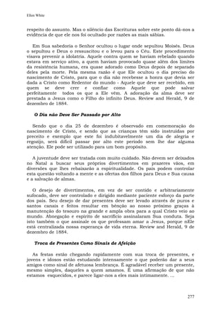 Ellen White


respeito do assunto. Mas o silêncio das Escrituras sobre este ponto dá-nos a
evidência de que ele nos foi ocultado por razões as mais sábias.

   Em Sua sabedoria o Senhor ocultou o lugar onde sepultou Moisés. Deus
o sepultou e Deus o ressuscitou e o levou para o Céu. Este procedimento
visava prevenir a idolatria. Aquele contra quem se haviam rebelado quando
estava em serviço ativo, a quem haviam provocado quase além dos limites
da resistência humana, era quase adorado como Deus depois de separado
deles pela morte. Pela mesma razão é que Ele ocultou o dia preciso do
nascimento de Cristo, para que o dia não recebesse a honra que devia ser
dada a Cristo como Redentor do mundo - Aquele que deve ser recebido, em
quem se deve crer e confiar como Aquele que pode salvar
perfeitamente todos os que a Ele vêm. A adoração da alma deve ser
prestada a Jesus como o Filho do infinito Deus. Review and Herald, 9 de
dezembro de 1884.

    O Dia não Deve Ser Passado por Alto

   Sendo que o dia 25 de dezembro é observado em comemoração do
nascimento de Cristo, e sendo que as crianças têm sido instruídas por
preceito e exemplo que este foi indubitavelmente um dia de alegria e
regozijo, será difícil passar por alto este período sem lhe dar alguma
atenção. Ele pode ser utilizado para um bom propósito.

   A juventude deve ser tratada com muito cuidado. Não devem ser deixados
no Natal a buscar seus próprios divertimentos em prazeres vãos, em
diversões que lhes rebaixarão a espiritualidade. Os pais podem controlar
esta questão voltando a mente e as ofertas dos filhos para Deus e Sua causa
e a salvação de almas.

   O desejo de divertimentos, em vez de ser contido e arbitrariamente
sufocado, deve ser controlado e dirigido mediante paciente esforço da parte
dos pais. Seu desejo de dar presentes deve ser levado através de puros e
santos canais e feitos resultar em bênção ao nosso próximo graças à
manutenção do tesouro na grande e ampla obra para a qual Cristo veio ao
mundo. Abnegação e espírito de sacrifício assinalaram Sua conduta. Seja
isto também o que assinale os que professam amar a Jesus, porque nEle
está centralizada nossa esperança de vida eterna. Review and Herald, 9 de
dezembro de 1884.

    Troca de Presentes Como Sinais de Afeição

   As festas estão chegando rapidamente com sua troca de presentes, e
jovens e idosos estão estudando intensamente o que poderão dar a seus
amigos como sinal de afetuosa lembrança. É agradável receber um presente,
mesmo simples, daqueles a quem amamos. É uma afirmação de que não
estamos esquecidos, e parece ligar-nos a eles mais intimamente. ...



                                                                        277
 