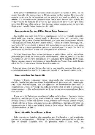 Ellen White


   Está certo concedermos a outros demonstrações de amor e afeto, se em
assim fazendo não esquecemos a Deus, nosso melhor amigo. Devemos dar
nossos presentes de tal maneira que se provem um real benefício ao que
recebe. Eu recomendaria determinados livros que fossem um auxílio na
compreensão da Palavra de Deus ou que aumentem nosso amor por seus
preceitos. Provede algo para ser lido durante esses longos serões de inverno.
Review and Herald, 26 de dezembro de 1882.

    Recomenda-se Dar aos Filhos Livros Como Presentes

  Há muitos que não têm livros e publicações sobre a verdade presente.
Aqui está um grande campo onde o dinheiro pode ser investido com
segurança. Há grande número de crianças que pode ser suprido com leitura.
The Sunshine Series, Golden Grains Series, Poems, Sabbath Readings, etc.,
são todos livros preciosos e podem ser introduzidos seguramente em cada
família. As pequenas quantias gastas em guloseimas e brinquedos inúteis
podem ser acumuladas e com isto comprar esses volumes. ...

   Os que desejarem fazer caros presentes a seus filhos, netos, sobrinhos,
procurem para eles os livros acima mencionados. Para os jovens a Vida de
José Bates é um tesouro; também os três volumes de O Espírito de Profecia.
Esses volumes podem ser levados a cada família na Terra. Deus está dando
a luz do Céu, e nenhuma família deve ficar sem ela.

 Sejam os presentes que façais, da espécie que espalhe raios de luz sobre o
caminho que conduz ao Céu. Review and Herald, 11 de dezembro de 1879.

    Jesus não Deve Ser Esquecido

   Irmãos e irmãs, enquanto estais planejando dar presentes uns aos
outros, desejo lembrar-vos nosso Amigo celestial, para que não passeis por
alto Suas reivindicações. Ele Se agradará se mostrarmos que não O
esquecemos. Jesus, o Príncipe da vida, deu tudo a fim de pôr a salvação ao
nosso alcance. ... Ele sofreu mesmo até à morte, para que nos pudesse dar a
vida eterna.

   É por meio de Cristo que recebemos todas as bênçãos. ... Não deve nosso
Benfeitor celestial participar das provas de nossa gratidão e amor? Vinde,
irmãos e irmãs, vinde com vossos filhos, mesmo os bebês em vossos braços,
e trazei ofertas a Deus, segundo vossas possibilidades. Cantai ao Senhor em
vosso coração, e esteja em vossos lábios o Seu louvor. Review and Herald,
26 de dezembro de 1882.

    Natal - Ocasião Para Honrar a Deus

   Pelo mundo os feriados são passados em frivolidades e extravagância,
glutonaria e ostentação. ... Milhares de dólares serão gastos de modo pior do
que se fossem lançados fora, no próximo Natal e Ano Novo, em


                                                                         278
 