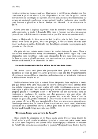 Ellen White


condescendências desnecessárias. Mas temos o privilégio de afastar-nos dos
costumes e práticas desta época degenerada; e em vez de gastar meios
meramente na satisfação do apetite, ou com ornamentos desnecessários ou
artigos de vestuário, podemos tornar as festividades vindouras uma ocasião
para honrar e glorificar a Deus. Review and Herald, 11 de dezembro de
1879.

   Cristo deve ser o objetivo supremo; mas da maneira em que o Natal tem
sido observado, a glória é desviada dEle para o homem mortal, cujo caráter
pecaminoso e defeituoso tornou necessário que Ele viesse ao nosso mundo.

Jesus, a Majestade do Céu, o nobre Rei do Céu, pôs de lado Sua realeza,
deixou Seu trono de glória, Sua alta posição, e veio ao nosso mundo para
trazer ao homem caído, debilitado nas faculdades morais e corrompido pelo
pecado, auxílio divino. ...

   Os pais deviam trazer essas coisas ao conhecimento de seus filhos e
instruí-los mandamento sobre mandamento, regra sobre regra, em suas
obrigações para com Deus - não suas obrigações de uns para com os outros,
de honrarem-se e glorificarem-se uns aos outros por presentes e dádivas.
Review and Herald, 9 de dezembro de 1884.

    Volver os Pensamentos dos Filhos Para um Novo Canal

   Há muita coisa que pode ser planejada com gosto e muito menos
dispêndio do que os desnecessários presentes que são tão freqüentemente
oferecidos a nossos filhos e parentes, podendo assim ser mostrada cortesia e
a felicidade ser levada ao lar.

   Podeis ensinar uma lição a vossos filhos enquanto lhes explicais a razão
por que tendes feito uma mudança no valor de seus presentes, dizendo-lhes
que estais convencidos de que tendes até então considerado o prazer deles
mais que a glória de Deus. Dizei-lhes que tendes pensado mais em vosso
próprio prazer e satisfação deles e de manter-vos em harmonia com os
costumes e tradições do mundo, em dar presentes aos que deles não
necessitam, do que em ajudar ao progresso da causa de Deus. Como os
magos do passado, podeis oferecer a Deus vossos melhores dons e mostrar
por vossas ofertas a Ele que apreciais Seu dom por um mundo pecaminoso.
Levai os pensamentos de vossos filhos através de um canal novo, altruístico,
incitando-os a apresentar ofertas a Deus pelo dom do Seu Unigênito Filho.
Review and Herald, 13 de novembro de 1894.

    "Devemos Armar uma Árvore de Natal?"

  Deus muito Se alegraria se no Natal cada igreja tivesse uma árvore de
Natal sobre a qual pendurar ofertas, grandes e pequenas, para essas casas
de culto. Têm chegado a nós cartas com a interrogação: Devemos ter árvores
de Natal? Não seria isto acompanhar o mundo? Respondemos: Podeis fazê-lo


                                                                        279
 