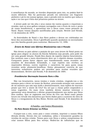 Ellen White


à semelhança do mundo, se tiverdes disposição para isto, ou podeis fazê-lo
muito diferente. Não há particular pecado em selecionar um fragrante
pinheiro e pô-lo em nossas igrejas, mas o pecado está no motivo que induz à
ação e no uso que é feito dos presentes postos na árvore.

  A árvore pode ser tão alta e seus ramos tão vastos quanto o requeiram a
ocasião; mas os seus galhos estejam carregados com o fruto de ouro e prata
de vossa beneficência, e apresentai isto a Deus como vosso presente de
Natal. Sejam vossas doações santificadas pela oração. Review and Herald,
11 de dezembro de 1879.

   As festividades de Natal e Ano Novo podem e devem ser celebradas em
favor dos necessitados. Deus é glorificado quando ajudamos os necessitados
que têm família grande para sustentar. Manuscrito 13, 1896.

    Árvore de Natal com Ofertas Missionárias não é Pecado

   Não devem os pais adotar a posição de que uma árvore de Natal posta na
igreja para alegrar os alunos da Escola Sabatina seja pecado, pois pode ela
ser uma grande bênção. Ponde-lhes diante do espírito objetos benevolentes.
Em nenhum caso o mero divertimento deve ser o objetivo dessas reuniões.
Conquanto possa haver alguns que transformarão essas reuniões em
ocasiões de descuidada leviandade, e cujo espírito não recebeu as
impressões divinas, outros espíritos e caracteres há para quem essas
reuniões serão altamente benéficas. Estou plenamente convicta de que
inocentes substitutos podem ser providos para muitas reuniões que
desmoralizam. Review and Herald, 9 de dezembro de 1884.

    Providenciar Recreação Inocente Para o Dia

   Não vos levantaríeis, meus irmãos e irmãs cristãos, cingindo-vos a vós
mesmos para o dever no temor do Senhor, procurando arranjar este assunto
de tal maneira que não seja árido e desinteressante, mas repleto de inocente
prazer que leve o sinete do Céu? Eu sei que a classe pobre responderá a
estas sugestões. Os mais ricos também devem mostrar interesse e
apresentar seus donativos e ofertas proporcionalmente aos meios que Deus
lhes confiou. Que se registrem nos livros do Céu um Natal como jamais
houve em virtude dos donativos que forem dados para o sustento da obra de
Deus e o reerguimento do Seu Reino. Review and Herald, 9 de dezembro de
1884.

                    A Família - um Centro Missionário
    Os Pais Devem Orientar os Filhos

   Cumpre-nos a nós, como pais e como cristãos, imprimir a nossos filhos
direção devida. Devem eles ser cuidadosa, sábia e ternamente guiados às
veredas do serviço cristão. Temos para com Deus o solene compromisso de
criar nossos filhos para Seu serviço. Rodeá-los de influências que os


                                                                        280
 