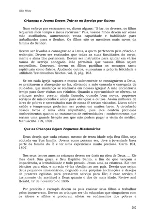 Ellen White


    Crianças e Jovens Devem Unir-se no Serviço por Outros

   Num esforço por escusarem-se, dizem alguns: "O lar, os deveres, os filhos
requerem meu tempo e meus recursos." Pais, vossos filhos devem ser vossa
mão auxiliadora, aumentando vossa capacidade e habilidade para
trabalhardes para o Senhor. Os filhos são os membros mais novos da
família do Senhor.

Devem ser levados a consagrar-se a Deus, a quem pertencem pela criação e
redenção. Devem ser ensinados que todas as suas faculdades do corpo,
mente e alma Lhe pertencem. Devem ser instruídos para ajudar em vários
ramos de serviço abnegado. Não permitais que vossos filhos sejam
empecilhos. Convosco, devem os filhos partilhar os encargos tanto
espirituais como físicos. Ajudando outros, aumentam a própria felicidade e
utilidade.Testemunhos Seletos, vol. 3, pág. 103.

   Se em cada igreja rapazes e moças solenemente se consagrarem a Deus,
se praticarem a abnegação no lar, aliviando a mãe cansada e carregada de
cuidados, que mudança se realizaria em nossas igrejas! A mãe encontraria
tempo para fazer visitas aos vizinhos. Quando a oportunidade se ofereça, as
crianças podem prestar ajuda fazendo, quando bem novas, pequenos
serviços de misericórdia e amor para abençoar a outros. Assim milhares de
lares de pobres e necessitados não de nossa fé seriam visitados. Livros sobre
saúde e temperança poderiam ser postos em muitos lares. A circulação
desses livros é uma obra importante, pois eles contêm preciosos
conhecimentos quanto ao tratamento de enfermidades - conhecimentos que
seriam uma grande bênção aos que não podem pagar a visita do médico.
Manuscrito 119, 1901.

    Que as Crianças Sejam Pequenos Missionários

  Deus deseja que cada criança mesmo de tenra idade seja Seu filho, seja
adotada em Sua família. Jovens como possam ser, deve a juventude fazer
parte da família da fé e ter uma experiência muito preciosa. Carta 104,
1897.

   Nos seus tenros anos as crianças devem ser úteis na obra de Deus. ... Ele
lhes dará Sua graça e Seu Espírito Santo, a fim de que vençam a
impaciência, a irritabilidade e todo pecado. Jesus ama as crianças. Ele tem
bênçãos para elas, e aprecia vê-las obedientes aos pais. Deseja que sejam
Seus pequenos missionários, negando suas próprias inclinações e desejos
de prazeres egoístas para prestarem serviço para Ele; e esse serviço é
justamente tão aceitável a Deus quanto o dos de mais idade. Review and
Herald, 17 de novembro de 1896.

  Por preceito e exemplo devem os pais ensinar seus filhos a trabalhar
pelos inconversos. Devem as crianças ser tão educadas que simpatizem com
os idosos e aflitos e procurem aliviar os sofrimentos dos pobres e


                                                                         282
 