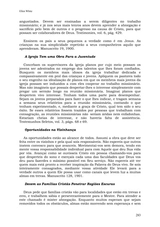 Ellen White


angustiados. Devem ser ensinadas a serem diligentes no trabalho
missionário; e já nos seus mais tenros anos devem aprender a abnegação e
sacrifício pelo bem de outros e o progresso na causa de Cristo, para que
possam ser colaboradores de Deus. Testimonies, vol. 6, pág. 429.

   Ensinem os pais a seus pequenos a verdade como é em Jesus. As
crianças na sua simplicidade repetirão a seus companheiros aquilo que
aprenderam. Manuscrito 19, 1900.

    A Igreja Tem uma Obra Para a Juventude

   Concebam os supervisores da igreja planos por cujo meio possam os
jovens ser adestrados no emprego dos talentos que lhes foram confiados.
Busquem os membros mais idosos da igreja trabalhar dedicada e
compassivamente em prol das crianças e jovens. Apliquem os pastores todo
o seu engenho na idealização de planos em que os membros mais jovens da
igreja possam ser induzidos a com eles cooperar no trabalho missionário.
Mas não imagineis que possais despertar-lhes o interesse simplesmente com
pregar um sermão longo na reunião missionária. Imaginai planos que
despertem vivo interesse. Tenham todos uma parte para desempenhar.
Sejam os jovens preparados para fazer o que lhes indicar, e tragam semana
a semana seus relatórios para a reunião missionária, contando o que
tenham experimentado, e, mediante a graça de Cristo, qual tem sido o seu
êxito. Se esses relatórios fossem trazidos por pessoas que trabalham com
consagração, as reuniões missionárias não seriam áridas nem enfadonhas.
Estariam cheias de interesse, e não haveria falta de assistência.
Testemunhos Seletos, vol. 3, págs. 68 e 69.

    Oportunidades na Vizinhança

   As oportunidades estão ao alcance de todos. Assumi a obra que deve ser
feita entre os vizinhos e pela qual sois responsáveis. Não espereis que outros
instem convosco para que avanceis. Movimentai-vos sem demora, tendo em
mente vossa responsabilidade individual para com Aquele que deu Sua vida
por vós. Avançai como se ouvísseis Cristo em pessoa chamando-vos para
que desperteis do sono e exerçais cada uma das faculdades que Deus vos
deu para fazerdes o máximo possível em Seu serviço. Não espereis até ver
quem mais está pronto a receber inspiração da Palavra do Deus vivo. Se sois
inteiramente consagrados, mediante vossa atividade Ele levará para a
verdade outros a quem Ele possa usar como canais que levem luz a muitas
almas em trevas. Manuscrito 128, 1901.

    Devem as Famílias Cristãs Penetrar Regiões Escuras

   Deus pede que famílias cristãs vão para localidades que estão em trevas e
erro, e trabalhem sábia e perseverantemente para o Mestre. Para atender a
este chamado é mister abnegação. Enquanto muitos esperam que sejam
removidos todos os obstáculos, almas estão morrendo sem esperança e sem


                                                                          283
 