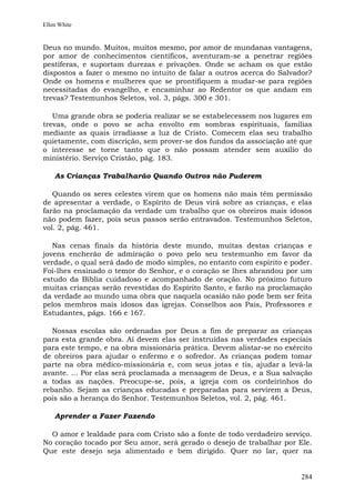 Ellen White


Deus no mundo. Muitos, muitos mesmo, por amor de mundanas vantagens,
por amor de conhecimentos científicos, aventuram-se a penetrar regiões
pestíferas, e suportam durezas e privações. Onde se acham os que estão
dispostos a fazer o mesmo no intuito de falar a outros acerca do Salvador?
Onde os homens e mulheres que se prontifiquem a mudar-se para regiões
necessitadas do evangelho, e encaminhar ao Redentor os que andam em
trevas? Testemunhos Seletos, vol. 3, págs. 300 e 301.

   Uma grande obra se poderia realizar se se estabelecessem nos lugares em
trevas, onde o povo se acha envolto em sombras espirituais, famílias
mediante as quais irradiasse a luz de Cristo. Comecem elas seu trabalho
quietamente, com discrição, sem prover-se dos fundos da associação até que
o interesse se torne tanto que o não possam atender sem auxílio do
ministério. Serviço Cristão, pág. 183.

    As Crianças Trabalharão Quando Outros não Puderem

   Quando os seres celestes virem que os homens não mais têm permissão
de apresentar a verdade, o Espírito de Deus virá sobre as crianças, e elas
farão na proclamação da verdade um trabalho que os obreiros mais idosos
não podem fazer, pois seus passos serão entravados. Testemunhos Seletos,
vol. 2, pág. 461.

   Nas cenas finais da história deste mundo, muitas destas crianças e
jovens encherão de admiração o povo pelo seu testemunho em favor da
verdade, o qual será dado de modo simples, no entanto com espírito e poder.
Foi-lhes ensinado o temor do Senhor, e o coração se lhes abrandou por um
estudo da Bíblia cuidadoso e acompanhado de oração. No próximo futuro
muitas crianças serão revestidas do Espírito Santo, e farão na proclamação
da verdade ao mundo uma obra que naquela ocasião não pode bem ser feita
pelos membros mais idosos das igrejas. Conselhos aos Pais, Professores e
Estudantes, págs. 166 e 167.

   Nossas escolas são ordenadas por Deus a fim de preparar as crianças
para esta grande obra. Aí devem elas ser instruídas nas verdades especiais
para este tempo, e na obra missionária prática. Devem alistar-se no exército
de obreiros para ajudar o enfermo e o sofredor. As crianças podem tomar
parte na obra médico-missionária e, com seus jotas e tis, ajudar a levá-la
avante. ... Por elas será proclamada a mensagem de Deus, e a Sua salvação
a todas as nações. Preocupe-se, pois, a igreja com os cordeirinhos do
rebanho. Sejam as crianças educadas e preparadas para servirem a Deus,
pois são a herança do Senhor. Testemunhos Seletos, vol. 2, pág. 461.

    Aprender a Fazer Fazendo

  O amor e lealdade para com Cristo são a fonte de todo verdadeiro serviço.
No coração tocado por Seu amor, será gerado o desejo de trabalhar por Ele.
Que este desejo seja alimentado e bem dirigido. Quer no lar, quer na


                                                                        284
 