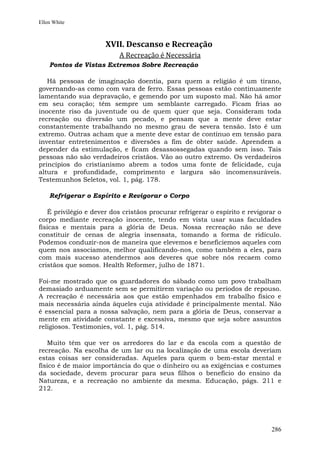 Ellen White



                      XVII. Descanso e Recreação
                          A Recreação é Necessária
    Pontos de Vistas Extremos Sobre Recreação

   Há pessoas de imaginação doentia, para quem a religião é um tirano,
governando-as como com vara de ferro. Essas pessoas estão continuamente
lamentando sua depravação, e gemendo por um suposto mal. Não há amor
em seu coração; têm sempre um semblante carregado. Ficam frias ao
inocente riso da juventude ou de quem quer que seja. Consideram toda
recreação ou diversão um pecado, e pensam que a mente deve estar
constantemente trabalhando no mesmo grau de severa tensão. Isto é um
extremo. Outras acham que a mente deve estar de contínuo em tensão para
inventar entretenimentos e diversões a fim de obter saúde. Aprendem a
depender da estimulação, e ficam desassossegadas quando sem isso. Tais
pessoas não são verdadeiros cristãos. Vão ao outro extremo. Os verdadeiros
princípios do cristianismo abrem a todos uma fonte de felicidade, cuja
altura e profundidade, comprimento e largura são incomensuráveis.
Testemunhos Seletos, vol. 1, pág. 178.

    Refrigerar o Espírito e Revigorar o Corpo

   É privilégio e dever dos cristãos procurar refrigerar o espírito e revigorar o
corpo mediante recreação inocente, tendo em vista usar suas faculdades
físicas e mentais para a glória de Deus. Nossa recreação não se deve
constituir de cenas de alegria insensata, tomando a forma de ridículo.
Podemos conduzir-nos de maneira que elevemos e beneficiemos aqueles com
quem nos associamos, melhor qualificando-nos, como também a eles, para
com mais sucesso atendermos aos deveres que sobre nós recaem como
cristãos que somos. Health Reformer, julho de 1871.

Foi-me mostrado que os guardadores do sábado como um povo trabalham
demasiado arduamente sem se permitirem variação ou períodos de repouso.
A recreação é necessária aos que estão empenhados em trabalho físico e
mais necessária ainda àqueles cuja atividade é principalmente mental. Não
é essencial para a nossa salvação, nem para a glória de Deus, conservar a
mente em atividade constante e excessiva, mesmo que seja sobre assuntos
religiosos. Testimonies, vol. 1, pág. 514.

   Muito têm que ver os arredores do lar e da escola com a questão de
recreação. Na escolha de um lar ou na localização de uma escola deveriam
estas coisas ser consideradas. Aqueles para quem o bem-estar mental e
físico é de maior importância do que o dinheiro ou as exigências e costumes
da sociedade, devem procurar para seus filhos o benefício do ensino da
Natureza, e a recreação no ambiente da mesma. Educação, págs. 211 e
212.




                                                                             286
 