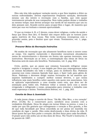 Ellen White


   Eles não têm tido qualquer variação exceto a que lhes impõem a febre ou
outras enfermidades. Devem experimentar freqüente variação, devotando
mesmo um dia inteiro à recreação com a família, que está quase
inteiramente privada de sua companhia. Nem todos podem deixar o trabalho
ao mesmo tempo; mas devem arranjar sua tarefa de tal maneira que um ou
dois possam sair, ficando outros para ocupar-lhes o lugar, de maneira que
estes por sua vez tenham a mesma oportunidade.

   Vi que os irmãos A, B, e C devem, como dever religioso, cuidar da saúde e
força que Deus lhes deu. O Senhor não requer deles que se tornem justo
agora mártires de Sua causa. Não terão nenhuma recompensa com o
proceder assim, pois o Senhor quer que vivam. Testimonies, vol. 1, págs.
515 e 516.

    Procurar Meios de Recreação Instrutiva

   Há modos de recreação que são altamente benéficos tanto à mente como
ao corpo. Um espírito esclarecido e discernidor encontrará abundantes
meios de entretenimento e diversão em fontes não apenas inocentes, mas
instrutivas. Recreação ao ar livre, a contemplação das obras de Deus na
Natureza será do mais alto benefício. Testimonies, vol. 4, pág. 653.

   Creio, porém, que ao passo que estamos buscando refrigerar nosso
espírito e revigorar o corpo, é-nos exigido por Deus que empreguemos todas
as nossas faculdades em todo o tempo, para os melhores fins. Podemos
associar-nos como estamos fazendo hoje aqui, e fazer tudo para glória de
Deus. Podemos e devemos dirigir nossas recreações de tal maneira que
sejamos habilitados a cumprir melhor nossos deveres, e que nossa
influência seja mais benéfica sobre aqueles com quem nos associamos. Isto
se aplicaria especialmente a uma ocasião como esta, que deve ser de
animação para todos nós. Podemos voltar a nossos lares com a mente
revigorada e refrigerado o corpo, preparados para reiniciar o trabalho com
mais esperança e ânimo. Testemunhos Seletos, vol. 1, pág. 283.

    Convite de Deus à Juventude

   A cada jovem chega o convite de Deus: "Dá-Me, filho Meu, o teu coração"
(Prov. 23:26); Eu o conservarei puro; satisfarei seus anseios com a
verdadeira felicidade. Deus Se alegra em tornar felizes os jovens, e essa é a
razão por que Ele gostaria que entregassem o coração a Sua guarda, a fim
de que toda faculdade por Deus concedida ao ser possa ser mantida em
condição de vigor e saúde. Eles estão desfrutando o dom divino da vida. É
Deus quem faz que lhes pulse o coração; dá-lhes força para cada faculdade.
O prazer puro não avilta um só dos dons de Deus. The Youth"s Instructor, 5
de janeiro de 1887.




                                                                         288
 