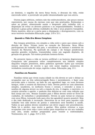 Ellen White


ao domínio, o orgulho da mera força bruta, o descaso da vida, estão
exercendo sobre a juventude um poder desmoralizador que nos aterra.

   Outros jogos atléticos, embora não tão embrutecedores, são pouco menos
reprováveis, por causa do excesso com que são praticados. Estimulam o
amor ao prazer, alimentando assim o desprazer pelo trabalho útil, a
disposição de evitar os deveres práticos e as responsabilidades. Tendem a
destruir a graça pelas sóbrias realidades da vida e seus prazeres tranqüilos.
Desta maneira, abre-se a porta para a dissipação e desregramento, com os
seus terríveis resultados.Educação, págs. 210 e 211.

    Quando a Vida Era Menos Complexa

   Nos tempos primitivos, era simples a vida entre o povo que   estava sob a
direção de Deus. Viviam junto ao coração da Natureza.            Seus filhos
participavam do trabalho dos pais, e estudavam as belezas e     mistérios do
tesouro da Natureza. Na quietude do campo e do bosque           ponderavam
aquelas grandes verdades, transmitidas como um sagrado          depósito, de
geração em geração. Tal ensino produzia homens fortes.

   Na presente época a vida se tornou artificial e os homens degeneraram.
Conquanto não possamos voltar completamente aos hábitos simples
daqueles tempos primitivos, deles podemos aprender lições que tornarão
nossos momentos de recreio o que este nome implica: momentos de
verdadeira construção de corpo, espírito e alma. Educação, pág. 211.

    Famílias em Passeios

   Famílias várias que vivem numa cidade ou vila devem se unir e deixar as
ocupações que as têm sobrecarregado física e mentalmente, e fazer uma
excursão para o interior, ao lado de um agradável lago, ou num formoso
bosque, onde o cenário da Natureza é belo. Devem prover-se com alimentos
simples, saudáveis, os melhores frutos e cereais, e estender a mesa à
sombra de alguma árvore ou sob a cúpula do céu. A viagem, o exercício e o
cenário ativarão o apetite, e poderão eles deliciar-se com uma refeição que
fará inveja aos reis. Nessas ocasiões pais e filhos devem sentir-se livres de
cuidados, de trabalhos e perplexidades. Devem os pais tornar-se crianças
com seus filhos, tornando tudo para eles tão agradável quanto possível. Seja
o dia todo dedicado à recreação. Exercícios ao ar livre para aqueles cujo
trabalho tem sido dentro de portas e sedentário será benéfico à saúde.
Todos os que podem devem considerar um dever seguir este procedimento.
Nada há a perder, mas muito a ganhar. Eles podem retornar a suas
ocupações com nova vida e novo ânimo para empenhar-se em seu trabalho
com zelo, sendo melhor preparados para resistir a enfermidades.
Testimonies, vol. 1, págs. 514 e 515.




                                                                         291
 