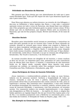 Ellen White


    Felicidade nos Encantos da Natureza

  Não penseis que Deus deseja que nos abstenhamos de tudo que é para
nossa felicidade aqui. Tudo que Ele requer de nós é que deixemos aquilo que
não é para nosso bem.

  Esse Deus que plantou as nobres árvores e as revestiu de rica folhagem, e
deu-nos os brilhantes e belos matizes das flores, e cuja mão e amorável
operação vemos em todo o reino da Natureza, não deseja fazer-nos infelizes;
não é Seu propósito que não tenhamos gosto ou prazer nessas coisas. É Seu
desejo que nós as desfrutemos, que sejamos felizes ante os encantos da
Natureza, que são de Sua própria criação. Review and Herald, 25 de maio de
1886.

    Reuniões Sociais

   Reuniões para intercâmbio social tornam-se proveitosas e instrutivas no
mais alto grau quando os que se reúnem têm o amor de Deus vibrando no
coração, quando se reúnem para trocar idéias com respeito à Palavra de
Deus ou para considerar métodos para o progresso da obra e fazer o bem
aos semelhantes. Quando o Espírito Santo é considerado como hóspede
bem-vindo nessas reuniões, quando nada é dito ou feito que O faça afastar-
Se entristecido, então Deus é honrado e os que se reúnem são refrigerados e
fortalecidos. The Youth"s Instructor, 4 de fevereiro de 1897.

   As nossas reuniões devem ser dirigidas de tal maneira, e nossa conduta
aí deve ser tal que, ao voltarmos para casa, possamos ter uma consciência
livre de ofensa para com Deus e o homem; a consciência de não havermos
ferido ou, de algum modo, causado algum dano àqueles com quem
estivemos em contato, ou exercido sobre eles qualquer nociva influência.
Conselhos aos Pais, Professores e Estudantes, pág. 337.

    Jesus Participava de Cenas de Inocente Felicidade

   Jesus reprovava a condescendência própria em todas as suas formas,
todavia era de natureza sociável. Aceitava a hospitalidade de todas as
classes, visitando a casa de ricos e pobres, instruídos e ignorantes,
procurando elevar-lhes os pensamentos das coisas comuns da vida, para as
espirituais e eternas. Não consentia com o desperdício, e nem uma sombra
de mundana leviandade Lhe manchou a conduta; todavia, achava prazer em
cenas de inocente felicidade, e sancionava, com Sua presença, as reuniões
sociais. Um casamento judaico era ocasião impressionante, e sua alegria
não desagradava ao Filho do homem. ... Ao espírito de Jesus, a alegria das
bodas apontava ao regozijo daquele dia em que levará Sua esposa para o lar
do Pai, e os remidos juntamente com o Redentor se assentarão para a ceia
das bodas do Cordeiro. O Desejado de Todas as Nações, págs. 150 e 151.

    Seu Exemplo na Conversação e na Conduta


                                                                        292
 