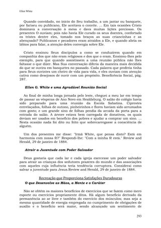 Ellen White


   Quando convidado, no início do Seu trabalho, a um jantar ou banquete,
por fariseu ou publicano, Ele aceitava o convite. ... Em tais ocasiões Cristo
dominava a conversação à mesa e dava muitas lições preciosas. Os
presentes O ouviam; pois não havia Ele curado os seus doentes, confortado
os tristes dentre eles, tomado nos braços as suas criancinhas e as
abençoado? Publicanos e pecadores eram atraídos a Ele, e quando abria os
lábios para falar, a atenção deles convergia sobre Ele.

   Cristo ensinou Seus discípulos a como se conduzirem quando em
companhia dos que não eram religiosos e dos que o eram. Ensinou-lhes pelo
exemplo, para que quando assistissem a uma reunião pública não lhes
faltasse o que dizer. Mas Sua conversação diferia da maneira mais decidida
do que se ouvira em banquetes no passado. Cada palavra que proferia tinha
para Seus ouvintes um cheiro de vida para vida, e eles ouviam com atenção
cativa como desejosos de ouvir com um propósito. Beneficência Social, pág.
287.

    Ellen G. White e uma Agradável Reunião Social

   Ao final de minha longa jornada pelo leste, cheguei a meu lar em tempo
de passar as vésperas de Ano Novo em Healdsburg. O salão do colégio havia
sido preparado para uma reunião da Escola Sabatina. Ciprestes
entrelaçados, folhas de outono, pinheirinhos e flores haviam sido arrumados
com gosto; e um grande sino de folhas pendia da arcada da porta para a
entrada do salão. A árvore estava bem carregada de donativos, os quais
deviam ser usados em benefício dos pobres e ajudar a comprar um sino. ...
Nesta ocasião nada foi dito ou feito que sobrecarregasse a consciência de
alguém.

  Um dos presentes me disse: "Irmã White, que pensa disto? Está em
harmonia com nossa fé?" Respondi-lhe: "Com a minha fé está." Review and
Herald, 29 de janeiro de 1884.

    Atrair a Juventude com Poder Salvador

   Deus gostaria que cada lar e cada igreja exercesse um poder salvador
para atrair as crianças dos sedutores prazeres do mundo e das associações
com aqueles cuja influência teria tendência corruptora. Considerai como
salvar a juventude para Jesus.Review and Herald, 29 de janeiro de 1884.

              Recreação que Proporciona Satisfações Duradouras
    O que Desenvolve as Mãos, a Mente e o Caráter

  Não se obtêm os maiores benefícios de exercícios que se fazem como mero
esporte ou exercícios propriamente ditos. Há algum benefício derivado da
permanência ao ar livre e também do exercício dos músculos; mas seja a
mesma quantidade de energia empregada no cumprimento de obrigações de
auxílio e o benefício será maior, sendo alcançado um sentimento de


                                                                         293
 