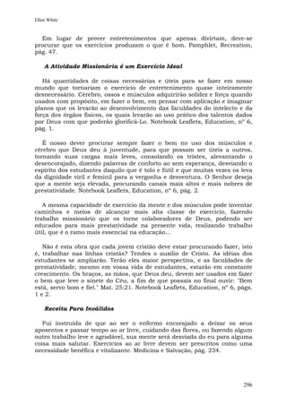 Ellen White


  Em lugar de prover entretenimentos que apenas divirtam, deve-se
procurar que os exercícios produzam o que é bom. Pamphlet, Recreation,
pág. 47.

    A Atividade Missionária é um Exercício Ideal

   Há quantidades de coisas necessárias e úteis para se fazer em nosso
mundo que tornariam o exercício de entretenimento quase inteiramente
desnecessário. Cérebro, ossos e músculos adquirirão solidez e força quando
usados com propósito, em fazer o bem, em pensar com aplicação e imaginar
planos que os levarão ao desenvolvimento das faculdades do intelecto e da
força dos órgãos físicos, os quais levarão ao uso prático dos talentos dados
por Deus com que poderão glorificá-Lo. Notebook Leaflets, Education, nº 6,
pág. 1.

   É nosso dever procurar sempre fazer o bem no uso dos músculos e
cérebro que Deus deu à juventude, para que possam ser úteis a outros,
tornando suas cargas mais leves, consolando os tristes, alevantando o
desencorajado, dizendo palavras de conforto ao sem esperança, desviando o
espírito dos estudantes daquilo que é tolo e fútil e que muitas vezes os leva
da dignidade viril e feminil para a vergonha e desventura. O Senhor deseja
que a mente seja elevada, procurando canais mais altos e mais nobres de
prestatividade. Notebook Leaflets, Education, nº 6, pág. 2.

   A mesma capacidade de exercício da mente e dos músculos pode inventar
caminhos e meios de alcançar mais alta classe de exercício, fazendo
trabalho missionário que os torne colaboradores de Deus, podendo ser
educados para mais prestatividade na presente vida, realizando trabalho
útil, que é o ramo mais essencial na educação...

   Não é esta obra que cada jovem cristão deve estar procurando fazer, isto
é, trabalhar nas linhas cristãs? Tendes o auxílio de Cristo. As idéias dos
estudantes se ampliarão. Terão eles maior perspectiva, e as faculdades de
prestatividade, mesmo em vossa vida de estudantes, estarão em constante
crescimento. Os braços, as mãos, que Deus deu, devem ser usados em fazer
o bem que leve o sinete do Céu, a fim de que possais no final ouvir: "Bem
está, servo bom e fiel." Mat. 25:21. Notebook Leaflets, Education, nº 6, págs.
1 e 2.

    Receita Para Inválidos

   Fui instruída de que ao ser o enfermo encorajado a deixar os seus
aposentos e passar tempo ao ar livre, cuidando das flores, ou fazendo algum
outro trabalho leve e agradável, sua mente será desviada do eu para alguma
coisa mais salutar. Exercícios ao ar livre devem ser prescritos como uma
necessidade benéfica e vitalizante. Medicina e Salvação, pág. 234.




                                                                          296
 