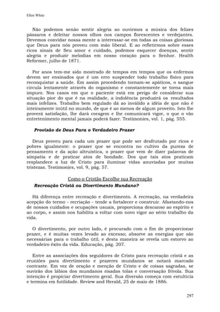 Ellen White


   Não podemos senão sentir alegria ao ouvirmos a música dos felizes
pássaros e deleitar nossos olhos nos campos florescentes e verdejantes.
Devemos convidar nossa mente a interessar-se em todas as coisas gloriosas
que Deus para nós proveu com mão liberal. E ao refletirmos sobre esses
ricos sinais de Seu amor e cuidado, podemos esquecer doenças, sentir
alegria e produzir melodias em nosso coração para o Senhor. Health
Reformer, julho de 1871.

   Por anos tem-me sido mostrado de tempos em tempos que os enfermos
devem ser ensinados que é um erro suspender todo trabalho físico para
reconquistar a saúde. Em assim procedendo tornam-se apáticos, o sangue
circula lentamente através do organismo e constantemente se torna mais
impuro. Nos casos em que o paciente está em perigo de considerar sua
situação pior do que é na realidade, a indolência produzirá os resultados
mais infelizes. Trabalho bem regulado dá ao inválido a idéia de que não é
inteiramente inútil no mundo, de que é ao menos de algum proveito. Isto lhe
proverá satisfação, lhe dará coragem e lhe comunicará vigor, o que o vão
entretenimento mental jamais poderá fazer. Testimonies, vol. 1, pág. 555.

    Provisão de Deus Para o Verdadeiro Prazer

   Deus proveu para cada um prazer que pode ser desfrutado por ricos e
pobres igualmente: o prazer que se encontra no cultivo da pureza de
pensamento e da ação altruística, o prazer que vem de dizer palavras de
simpatia e de praticar atos de bondade. Dos que tais atos praticam
resplandece a luz de Cristo para iluminar vidas anuviadas por muitas
tristezas. Testimonies, vol. 9, pág. 57.

                  Como o Cristão Escolhe sua Recreação
    Recreação Cristã ou Divertimento Mundano?

   Há diferença entre recreação e divertimento. A recreação, na verdadeira
acepção do termo - recriação - tende a fortalecer e construir. Afastando-nos
de nossos cuidados e ocupações usuais, proporciona descanso ao espírito e
ao corpo, e assim nos habilita a voltar com novo vigor ao sério trabalho da
vida.

   O divertimento, por outro lado, é procurado com o fim de proporcionar
prazer, e é muitas vezes levado ao excesso; absorve as energias que são
necessárias para o trabalho útil, e desta maneira se revela um estorvo ao
verdadeiro êxito da vida. Educação, pág. 207.

   Entre as associações dos seguidores de Cristo para recreação cristã e as
reuniões para divertimento e prazeres mundanos se notará marcado
contraste. Em vez de oração e menção de Cristo e de coisas sagradas, se
ouvirão dos lábios dos mundanos risadas tolas e conversação frívola. Sua
intenção é propiciar divertimento geral. Sua diversão começa com estultícia
e termina em futilidade. Review and Herald, 25 de maio de 1886.


                                                                        297
 