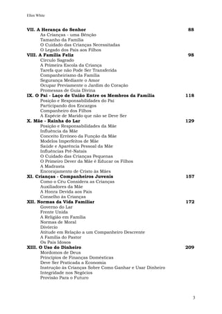Ellen White


VII. A Herança do Senhor                                         88
       As Crianças - uma Bênção
       Tamanho da Família
       O Cuidado das Crianças Necessitadas
       O Legado dos Pais aos Filhos
VIII. A Família Feliz                                            98
       Círculo Sagrado
       A Primeira Escola da Criança
       Tarefa que não Pode Ser Transferida
       Companheirismo da Família
       Segurança Mediante o Amor
       Ocupar Previamente o Jardim do Coração
       Promessas de Guia Divina
IX. O Pai - Laço de União Entre os Membros da Família            118
       Posição e Responsabilidades do Pai
       Participando dos Encargos
       Companheiro dos Filhos
       A Espécie de Marido que não se Deve Ser
X. Mãe - Rainha do Lar                                           129
       Posição e Responsabilidades da Mãe
       Influência da Mãe
       Conceito Errôneo da Função da Mãe
       Modelos Imperfeitos de Mãe
       Saúde e Aparência Pessoal da Mãe
       Influências Pré-Natais
       O Cuidado das Crianças Pequenas
       O Primeiro Dever da Mãe é Educar os Filhos
       A Madrasta
       Encorajamento de Cristo às Mães
XI. Crianças - Companheiros Juvenis                              157
       Como o Céu Considera as Crianças
       Auxiliadores da Mãe
       A Honra Devida aos Pais
       Conselho às Crianças
XII. Normas da Vida Familiar                                     172
       Governo do Lar
       Frente Unida
       A Religião em Família
       Normas de Moral
       Divórcio
       Atitude em Relação a um Companheiro Descrente
       A Família do Pastor
       Os Pais Idosos
XIII. O Uso do Dinheiro                                          209
       Mordomos de Deus
       Princípios de Finanças Domésticas
       Deve Ser Praticada a Economia
       Instrução às Crianças Sobre Como Ganhar e Usar Dinheiro
       Integridade nos Negócios
       Provisão Para o Futuro



                                                                   3
 