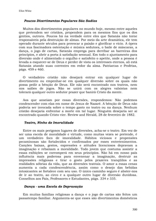 Ellen White


    Poucos Divertimentos Populares São Sadios

   Muitos dos divertimentos populares no mundo hoje, mesmo entre aqueles
que pretendem ser cristãos, propendem para os mesmos fins que os dos
gentios, outrora. Poucos há na verdade entre eles que Satanás não torne
responsáveis pela destruição de almas. Por meio da arte dramática, ele tem
operado durante séculos para provocar a paixão e glorificar o vício. A ópera
com sua fascinadora ostentação e música sedutora, o baile de máscaras, a
dança, o jogo de cartas, Satanás emprega para derribar as barreiras dos
princípios, e abrir a porta à satisfação sensual. Em todo o ajuntamento para
diversão onde é alimentado o orgulho e satisfeito o apetite, onde a pessoa é
levada a esquecer-se de Deus e perder de vista os interesses eternos, ali está
Satanás atando suas correntes em redor da alma. Patriarcas e Profetas,
págs. 459 e 460.

   O verdadeiro cristão não desejará entrar em qualquer lugar de
divertimento ou empenhar-se em qualquer diversão sobre os quais não
possa pedir a bênção de Deus. Ele não será encontrado nos teatros, nem
nos salões de jogos. Não se unirá com os alegres valsistas nem
tolerará qualquer outro sedutor prazer que banirá Cristo da mente.

   Aos que anseiam por essas diversões, respondemos: Não podemos
condescender com elas em nome de Jesus de Nazaré. A bênção de Deus não
poderia ser invocada sobre o tempo gasto no teatro ou na dança. Nenhum
cristão desejaria enfrentar a morte em tal lugar. Ninguém desejaria ser aí
encontrado quando Cristo vier. Review and Herald, 28 de fevereiro de 1882.

    Teatro, Ninho de Imoralidade

   Entre os mais perigosos lugares de diversões, acha-se o teatro. Em vez de
ser uma escola de moralidade e virtude, como muitas vezes se pretende, é
um verdadeiro foco de imoralidade. Hábitos viciosos e propensões
pecaminosas são fortalecidos e confirmados por esses entretenimentos.
Canções baixas, gestos, expressões e atitudes licenciosos depravam a
imaginação e rebaixam a moralidade. Todo jovem que costuma assistir a
essas exibições se corromperá em seus princípios. Não há em nosso país
influência mais poderosa para envenenar a imaginação, destruir as
impressões religiosas e tirar o gosto pelos prazeres tranqüilos e as
realidades sóbrias da vida, que as diversões teatrais. O amor a essas cenas
aumenta a cada condescendência, assim como o desejo das bebidas
intoxicantes se fortalece com seu uso. O único caminho seguro é abster-nos
de ir ao teatro, ao circo e a qualquer outro lugar de diversão duvidosa.
Conselhos aos Pais, Professores e Estudantes, págs. 334 e 335.

    Dança - uma Escola de Depravação

  Em muitas famílias religiosas a dança e o jogo de cartas são feitos um
passatempo familiar. Argumenta-se que esses são divertimentos domésticos


                                                                          300
 