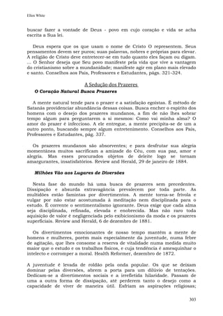 Ellen White


buscar fazer a vontade de Deus - povo em cujo coração e vida se acha
escrita a Sua lei.

    Deus espera que os que usam o nome de Cristo O representem. Seus
pensamentos devem ser puros; suas palavras, nobres e próprias para elevar.
A religião de Cristo deve entretecer-se em tudo quanto eles façam ou digam.
... O Senhor deseja que Seu povo manifeste pela vida que vive a vantagem
do cristianismo sobre a mundanidade; manifeste agir em plano mais elevado
e santo. Conselhos aos Pais, Professores e Estudantes, págs. 321-324.

                         A Sedução dos Prazeres
    O Coração Natural Busca Prazeres

  A mente natural tende para o prazer e a satisfação egoístas. É método de
Satanás providenciar abundância dessas coisas. Busca encher o espírito dos
homens com o desejo dos prazeres mundanos, a fim de não lhes sobrar
tempo algum para perguntarem a si mesmos: Como vai minha alma? O
amor do prazer é infeccioso. A ele entregue, a mente precipita-se de um a
outro ponto, buscando sempre algum entretenimento. Conselhos aos Pais,
Professores e Estudantes, pág. 337.

   Os prazeres mundanos são absorventes; e para desfrutar sua alegria
momentânea muitos sacrificam a amizade do Céu, com sua paz, amor e
alegria. Mas esses procurados objetos de deleite logo se tornam
amargurantes, insatisfatórios. Review and Herald, 29 de janeiro de 1884.

    Milhões Vão aos Lugares de Diversões

   Nesta fase do mundo há uma busca de prazeres sem precedentes.
Dissipação e absurda extravagância prevalecem por toda parte. As
multidões estão famintas por divertimentos. A mente torna-se frívola e
vulgar por não estar acostumada à meditação nem disciplinada para o
estudo. É corrente o sentimentalismo ignorante. Deus exige que cada alma
seja disciplinada, refinada, elevada e enobrecida. Mas não raro toda
aquisição de valor é negligenciada pelo exibicionismo da moda e os prazeres
superficiais. Review and Herald, 6 de dezembro de 1881.

   Os divertimentos emocionantes de nosso tempo mantêm a mente de
homens e mulheres, porém mais especialmente da juventude, numa febre
de agitação, que lhes consome a reserva de vitalidade numa medida muito
maior que o estudo e os trabalhos físicos, e cuja tendência é amesquinhar o
intelecto e corromper a moral. Health Reformer, dezembro de 1872.

A juventude é levada de roldão pela onda popular. Os que se deixam
dominar pelas diversões, abrem a porta para um dilúvio de tentações.
Dedicam-se a divertimentos sociais e a irrefletida hilaridade. Passam de
uma a outra forma de dissipação, até perderem tanto o desejo como a
capacidade de viver de maneira útil. Esfriam as aspirações religiosas;


                                                                        303
 