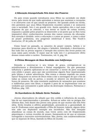 Ellen White


    A Educação Amesquinhada Pelo Amor dos Prazeres

   Os pais erram quando introduzem seus filhos na sociedade em idade
tenra, pelo receio de que nada aprendam a menos que assistam a recepções
e se misturem com os que amam os prazeres. Até quando ainda na escola,
eles permitem que seus filhos freqüentem reuniões sociais e se misturem
com a sociedade. Isto é um grande erro. Assim aprendem eles o mal mais
depressa do que as ciências, e sua mente se enche de coisas inúteis,
enquanto a paixão pelos prazeres se desenvolve a tal ponto que se lhes torna
impossível obter conhecimentos mesmo dos ramos comuns da educação.
Sua atenção é dividida entre a educação e o amor ao prazer, e como o amor
ao prazer predomina, seu progresso intelectual é lento. The Youth"s
Instructor, 27 de julho de 1893.

   Como Israel no passado, os amantes do prazer comem, bebem e se
levantam para divertir-se. Há alegria e bebedice, hilaridade e divertimento.
Em tudo isto os jovens seguem o exemplo dos autores dos livros postos em
suas mãos para estudo. O maior mal de tudo isto é o permanente efeito
dessas coisas sobre o caráter. Testimonies, vol. 8, pág. 66.

    A Última Mensagem de Deus Recebida com Indiferença

   Estando a encerrar-se o seu tempo de graça, entregavam-se os
antediluvianos a divertimentos e festas empolgantes. Os que possuíam
influência e poderio aplicavam-se em conservar a mente do povo ocupada
com júbilo e prazer, para que não acontecesse alguém ficar impressionado
pela última e solene advertência. Não vemos o mesmo repetido em nossa
época? Enquanto os servos de Deus estão a dar a mensagem de que o fim de
todas as coisas está às portas, o mundo se absorve em divertimentos e
busca de prazeres. Há uma constante seqüência de sensações que ocasiona
a indiferença para com Deus, e impede o povo de se impressionar com as
verdades que unicamente o pode salvar da destruição vindoura. Patriarcas e
Profetas, pág. 103.

    Os Guardadores do Sábado Serão Testados

   Jovens observadores do sábado que têm cedido à influência do mundo,
hão de ser experimentados e provados. Acham-se sobre nós os perigos dos
últimos dias, está diante dos jovens uma prova de que muitos não têm feito
idéia. Serão levados à aflitiva perplexidade, provando-se a genuinidade de
sua fé. Professam estar aguardando o Filho do homem; todavia, alguns deles
têm sido um deplorável exemplo aos incrédulos. Não têm desejado
abandonar as coisas do mundo, mas vivem antes com ele freqüentando
piqueniques e outras reuniões de prazer, lisonjeando-se de que se estavam
entregando a inocentes entretenimentos. São, porém, tais condescendências
que os separam de Deus, fazendo-os filhos do mundo. ...




                                                                        305
 