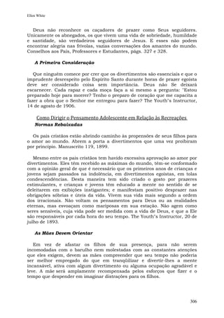 Ellen White


  Deus não reconhece os caçadores de prazer como Seus seguidores.
Unicamente os abnegados, os que vivem uma vida de sobriedade, humildade
e santidade, são verdadeiros seguidores de Jesus. E esses não podem
encontrar alegria nas frívolas, vazias conversações dos amantes do mundo.
Conselhos aos Pais, Professores e Estudantes, págs. 327 e 328.

    A Primeira Consideração

   Que ninguém comece por crer que os divertimentos são essenciais e que o
imprudente desrespeito pelo Espírito Santo durante horas de prazer egoísta
deve ser considerado coisa sem importância. Deus não Se deixará
escarnecer. Cada rapaz e cada moça faça a si mesmo a pergunta: "Estou
preparado hoje para morrer? Tenho o preparo de coração que me capacita a
fazer a obra que o Senhor me entregou para fazer? The Youth"s Instructor,
14 de agosto de 1906.

     Como Dirigir o Pensamento Adolescente em Relação às Recreações
    Normas Rebaixadas

  Os pais cristãos estão abrindo caminho às propensões de seus filhos para
o amor ao mundo. Abrem a porta a divertimentos que uma vez proibiram
por princípio. Manuscrito 119, 1899.

   Mesmo entre os pais cristãos tem havido excessiva aprovação ao amor por
divertimentos. Eles têm recebido as máximas do mundo, têm-se conformado
com a opinião geral de que é necessário que os primeiros anos de crianças e
jovens sejam passados na indolência, em divertimentos egoístas, em tolas
condescendências. Desta maneira tem sido criado o gosto por prazeres
estimulantes, e crianças e jovens têm educado a mente no sentido de se
deleitarem em exibições instigantes; e manifestam positivo desprazer nas
obrigações sóbrias e úteis da vida. Vivem sua vida mais segundo a ordem
dos irracionais. Não voltam os pensamentos para Deus ou as realidades
eternas, mas esvoaçam como mariposas em sua estação. Não agem como
seres sensíveis, cuja vida pode ser medida com a vida de Deus, e que a Ele
são responsáveis por cada hora do seu tempo. The Youth"s Instructor, 20 de
julho de 1893.

    As Mães Devem Orientar

   Em vez de afastar os filhos de sua presença, para não serem
incomodadas com o barulho nem molestadas com as constantes atenções
que eles exigem, devem as mães compreender que seu tempo não poderia
ser melhor empregado do que em tranqüilizar e divertir-lhes a mente
incansável, ativa com algum divertimento ou alguma ocupação agradável e
leve. A mãe será amplamente recompensada pelos esforços que fizer e o
tempo que despender em imaginar distrações para os filhos.




                                                                       306
 