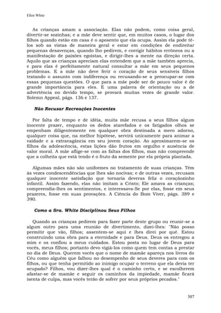 Ellen White


    As crianças amam a associação. Elas não podem, como coisa geral,
divertir-se sozinhas; e a mãe deve sentir que, em muitos casos, o lugar dos
filhos quando estão em casa é o aposento que ela ocupa. Assim ela pode tê-
los sob as vistas de maneira geral e estar em condições de endireitar
pequenas desavenças, quando lho pedirem, e corrigir hábitos errôneos ou a
manifestação de paixões egoístas, e dirigir-lhes a mente na direção certa.
Aquilo que as crianças apreciam elas entendem que a mãe também aprecia,
e para elas é perfeitamente natural consultar a mãe em seus pequenos
problemas. E a mãe não deve ferir o coração de seus sensíveis filhos
tratando o assunto com indiferença ou recusando-se a preocupar-se com
essas pequenas questões. O que para a mãe pode ser de pouco valor é de
grande importância para eles. E uma palavra de orientação ou a de
advertência no devido tempo, se provará muitas vezes de grande valor.
Solemn Appeal, págs. 136 e 137.

    Não Recusar Recreações Inocentes

    Por falta de tempo e de idéia, muita mãe recusa a seus filhos algum
inocente prazer, enquanto os dedos atarefados e os fatigados olhos se
empenham diligentemente em qualquer obra destinada a mero adorno,
qualquer coisa que, na melhor hipótese, servirá unicamente para animar a
vaidade e a extravagância em seu jovem coração. Ao aproximarem-se os
filhos da adolescência, estas lições dão frutos em orgulho e ausência de
valor moral. A mãe aflige-se com as faltas dos filhos, mas não compreende
que a colheita que está tendo é o fruto da semente por ela própria plantada.

   Algumas mães não são uniformes no tratamento de suas crianças. Têm
às vezes condescendências que lhes são nocivas; e de outras vezes, recusam
qualquer inocente satisfação que tornaria deveras feliz o coraçãozinho
infantil. Assim fazendo, elas não imitam a Cristo; Ele amava as crianças;
compreendia-lhes os sentimentos, e interessava-Se por elas, fosse em seus
prazeres, fosse em suas provações. A Ciência do Bom Viver, págs. 389 e
390.

    Como a Sra. White Disciplinou Seus Filhos

    Quando as crianças pedirem para fazer parte deste grupo ou reunir-se a
algum outro para uma reunião de divertimento, dizei-lhes: "Não posso
permitir que vão, filhos; assentem-se aqui e lhes direi por quê. Estou
construindo uma obra para a eternidade e para Deus. Deus os entregou a
mim e os confiou a meus cuidados. Estou posta no lugar de Deus para
vocês, meus filhos; portanto devo vigiá-los como quem tem contas a prestar
no dia de Deus. Querem vocês que o nome de mamãe apareça nos livros do
Céu como alguém que falhou no desempenho de seus deveres para com os
filhos, ou que tenha permitido ao inimigo ocupar o terreno que ela devia ter
ocupado? Filhos, vou dizer-lhes qual é o caminho certo, e se escolherem
afastar-se de mamãe e seguir os caminhos da impiedade, mamãe ficará
isenta de culpa, mas vocês terão de sofrer por seus próprios pecados."


                                                                        307
 