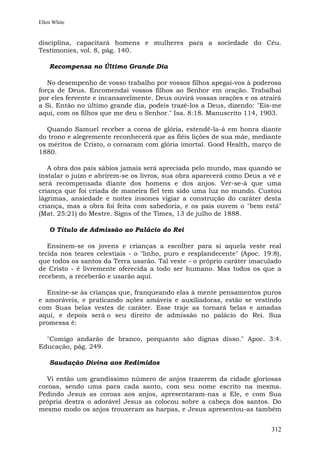 Ellen White


disciplina, capacitará homens e mulheres para a sociedade do Céu.
Testimonies, vol. 8, pág. 140.

    Recompensa no Último Grande Dia

   No desempenho de vosso trabalho por vossos filhos apegai-vos à poderosa
força de Deus. Encomendai vossos filhos ao Senhor em oração. Trabalhai
por eles fervente e incansavelmente. Deus ouvirá vossas orações e os atrairá
a Si. Então no último grande dia, podeis trazê-los a Deus, dizendo: "Eis-me
aqui, com os filhos que me deu o Senhor." Isa. 8:18. Manuscrito 114, 1903.

   Quando Samuel receber a coroa de glória, estendê-la-á em honra diante
do trono e alegremente reconhecerá que as fiéis lições de sua mãe, mediante
os méritos de Cristo, o coroaram com glória imortal. Good Health, março de
1880.

   A obra dos pais sábios jamais será apreciada pelo mundo, mas quando se
instalar o juízo e abrirem-se os livros, sua obra aparecerá como Deus a vê e
será recompensada diante dos homens e dos anjos. Ver-se-á que uma
criança que foi criada de maneira fiel tem sido uma luz no mundo. Custou
lágrimas, ansiedade e noites insones vigiar a construção do caráter desta
criança, mas a obra foi feita com sabedoria, e os pais ouvem o "bem está"
(Mat. 25:21) do Mestre. Signs of the Times, 13 de julho de 1888.

    O Título de Admissão ao Palácio do Rei

   Ensinem-se os jovens e crianças a escolher para si aquela veste real
tecida nos teares celestiais - o "linho, puro e resplandecente" (Apoc. 19:8),
que todos os santos da Terra usarão. Tal veste - o próprio caráter imaculado
de Cristo - é livremente oferecida a todo ser humano. Mas todos os que a
recebem, a receberão e usarão aqui.

  Ensine-se às crianças que, franqueando elas à mente pensamentos puros
e amoráveis, e praticando ações amáveis e auxiliadoras, estão se vestindo
com Suas belas vestes de caráter. Esse traje as tornará belas e amadas
aqui, e depois será o seu direito de admissão no palácio do Rei. Sua
promessa é:

  "Comigo andarão de branco, porquanto são dignas disso." Apoc. 3:4.
Educação, pág. 249.

    Saudação Divina aos Redimidos

  Vi então um grandíssimo número de anjos trazerem da cidade gloriosas
coroas, sendo uma para cada santo, com seu nome escrito na mesma.
Pedindo Jesus as coroas aos anjos, apresentaram-nas a Ele, e com Sua
própria destra o adorável Jesus as colocou sobre a cabeça dos santos. Do
mesmo modo os anjos trouxeram as harpas, e Jesus apresentou-as também


                                                                         312
 
