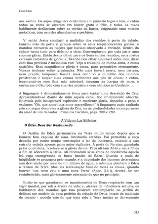 Ellen White


aos santos. Os anjos dirigentes desferiram em primeiro lugar o tom, e então
todas as vozes se alçaram em louvor grato e feliz, e todas as mãos
habilmente deslizaram sobre as cordas da harpa, originando uma música
melodiosa, com acordes abundantes e perfeitos.

   Vi então Jesus conduzir a multidão dos remidos à porta da cidade.
Lançou mão da porta e girou-a sobre os seus resplandecentes gonzos, e
mandou entrarem as nações que haviam observado a verdade. Dentro da
cidade havia tudo para deleitar a vista. Contemplavam por toda parte uma
copiosa glória. Então Jesus olhou para os Seus santos remidos; seus rostos
estavam radiantes de glória; e, fixando Seu olhar amorável sobre eles, disse
com Sua preciosa e melodiosa voz: "Vejo o trabalho de minha alma, e estou
satisfeito. Esta magnificente glória é vossa, para possuirdes eternamente.
Vossas tristezas estão terminadas. Não mais haverá morte, nem tristeza,
nem pranto; tampouco haverá mais dor." Vi a multidão dos remidos
prostrar-se e lançar suas coroas brilhantes aos pés de Jesus; e então,
levantando-os com Sua mão adorável, tocaram as harpas de ouro, e
encheram o Céu todo com sua rica música e com cânticos ao Cordeiro. ...

A linguagem é demasiadamente fraca para tentar uma descrição do Céu.
Apresentando-se diante de mim aquela cena, fico inteiramente absorta.
Enlevada pelo insuperável esplendor e excelente glória, deponho a pena e
exclamo: "Oh, que amor! que amor maravilhoso!" A linguagem mais exaltada
não consegue descrever a glória do Céu, ou as profundidades incomparáveis
do amor de um Salvador. Primeiros Escritos, págs. 288 e 289.

                           A Vida no Lar Edênico
    O Éden Deve Ser Restaurado

    O Jardim do Éden permaneceu na Terra muito tempo depois que o
homem fora expulso de suas deleitáveis veredas. Foi permitido à raça
decaída por muito tempo contemplar o lar da inocência, estando a sua
entrada vedada apenas pelos anjos vigilantes. À porta do Paraíso, guardada
pelos querubins, revelava-se a glória divina. Para ali iam Adão e seus filhos
a fim de adorarem a Deus. Ali renovaram seus votos de obediência àquela
lei, cuja transgressão os havia banido do Éden. Quando a onda de
iniqüidade se propagou pelo mundo, e a impiedade dos homens determinou
sua destruição por meio de um dilúvio de água, a mão que plantara o Éden
o retirou da Terra. Mas, na restauração final de todas as coisas, quando
houver "um novo céu e uma nova Terra" (Apoc. 21:1), deverá ele ser
restabelecido, mais gloriosamente adornado do que no princípio.

   Então os que guardaram os mandamentos de Deus respirarão com um
vigor imortal, por sob a árvore da vida; e, através de infindáveis séculos, os
habitantes dos mundos que não pecaram contemplarão no jardim de
delícias um modelo da obra perfeita da criação de Deus, intato da maldição
do pecado - modelo este do que teria sido a Terra inteira se tão-somente



                                                                          313
 