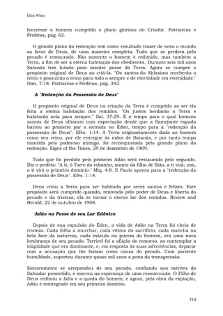 Ellen White


houvesse o homem cumprido o plano glorioso do Criador. Patriarcas e
Profetas, pág. 62.

   O grande plano da redenção tem como resultado trazer de novo o mundo
ao favor de Deus, de uma maneira completa. Tudo que se perdera pelo
pecado é restaurado. Não somente o homem é redimido, mas também a
Terra, a fim de ser a eterna habitação dos obedientes. Durante seis mil anos
Satanás tem lutado para manter posse da Terra. Agora se cumpre o
propósito original de Deus ao criá-la. "Os santos do Altíssimo receberão o
reino e possuirão o reino para todo o sempre e de eternidade em eternidade."
Dan. 7:18. Patriarcas e Profetas, pág. 342.

    A "Redenção da Possessão de Deus"

   O propósito original de Deus na criação da Terra é cumprido ao ser ela
feita a eterna habitação dos remidos. "Os justos herdarão a Terra e
habitarão nela para sempre." Sal. 37:29. É o tempo para o qual homens
santos de Deus olharam com expectação desde que a flamejante espada
barrou ao primeiro par a entrada no Éden, tempo para a "redenção da
possessão de Deus". Efés. 1:14. A Terra originariamente dada ao homem
como seu reino, por ele entregue às mãos de Satanás, e por tanto tempo
mantida pelo poderoso inimigo, foi reconquistada pelo grande plano da
redenção. Signs of the Times, 29 de dezembro de 1909.

   Tudo que foi perdido pelo primeiro Adão será restaurado pelo segundo.
Diz o profeta: "A ti, ó Torre do rebanho, monte da filha de Sião, a ti virá; sim,
a ti virá o primeiro domínio." Miq. 4:8. E Paulo aponta para a "redenção da
possessão de Deus". Efés. 1:14.

  Deus criou a Terra para ser habitada por seres santos e felizes. Este
propósito será cumprido quando, renovada pelo poder de Deus e liberta do
pecado e da tristeza, ela se tornar o eterno lar dos remidos. Review and
Herald, 22 de outubro de 1908.

    Adão na Posse de seu Lar Edênico

   Depois de sua expulsão do Éden, a vida de Adão na Terra foi cheia de
tristeza. Cada folha a murchar, cada vítima do sacrifício, cada mancha na
bela face da natureza, cada mácula na pureza do homem, era uma nova
lembrança de seu pecado. Terrível foi a aflição do remorso, ao contemplar a
iniqüidade que era dominante, e, em resposta às suas advertências, deparar
com a acusação que lhe faziam como causa do pecado. Com paciente
humildade, suportou durante quase mil anos a pena da transgressão.

Sinceramente se arrependeu de seu pecado, confiando nos méritos do
Salvador prometido, e morreu na esperança de uma ressurreição. O Filho de
Deus redimiu a falta e a queda do homem; e agora, pela obra da expiação,
Adão é reintegrado em seu primeiro domínio.


                                                                             314
 
