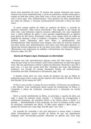 Ellen White


havia uma prateleira de ouro. Vi muitos dos santos entrarem nas casas,
tirarem sua coroa resplandecente, e pô-la na prateleira, saindo então para o
campo ao lado das casas, para lidar com a terra; não como temos de fazer
com a terra aqui, não, absolutamente. Uma gloriosa luz lhes resplandecia
em redor da cabeça, e estavam continuamente louvando a Deus em altas
vozes.

   Vi outro campo repleto de todas as espécies de flores, e, quando as
apanhei, exclamei: "Elas nunca murcharão." Em seguida vi um campo de
relva alta, cujo belíssimo aspecto causava admiração; era uma vegetação
viva, e tinha reflexos de prata e ouro quando magnificamente se agitava
para glória do Rei Jesus. Entramos, então, num campo cheio de todas as
espécies de animais: o leão, o cordeiro, o leopardo, o lobo, todos juntos em
perfeita união. Passamos pelo meio deles, e pacificamente nos
acompanharam. Dali entramos num bosque, não como os escuros bosques
que aqui temos, não, absolutamente, mas claro e por toda parte glorioso; os
ramos das árvores agitavam-se de um para outro lado, e todos exclamamos:
"Moraremos com segurança na solidão, e dormiremos nos bosques." Vida e
Ensinos, págs. 62 e 63.

    Escola de Preparo Aqui, Graduação na Eternidade

   Pensais que não aprenderemos alguma coisa ali? Não temos a menor
idéia do que então se nos revelará. Com Cristo andaremos ao lado das águas
vivas. Ele nos patenteará a beleza e glória da Natureza. Revelará o que Ele é
para nós, e o que nós somos para Ele. Verdades que hoje não podemos
conhecer, em virtude de nossas limitações finitas, ali conheceremos.
Conselhos aos Pais, Professores e Estudantes, pág. 162.

   A família cristã deve ser uma escola de preparo em que os filhos se
graduarão para entrar numa escola superior das mansões de Deus. Review
and Herald, 30 de março de 1897.

  O Céu é uma escola; o campo de seus estudos, o Universo; seu professor,
o Ser Infinito. Uma ramificação desta escola foi estabelecida no Éden; e,
cumprido o plano da redenção, reassumir-se-á a educação na escola
edênica. ...

   Entre a escola estabelecida no Éden, no princípio, e aquela do além, jaz
todo o lapso da história deste mundo - a história da transgressão e
sofrimento humanos, do sacrifício divino e da vitória sobre a morte e o
pecado. ... Restabelecidos à Sua presença, de novo os homens serão, como
no princípio, ensinados por Deus: "O Meu povo saberá o Meu nome, ...
porque Eu mesmo sou o que digo: Eis-Me aqui." Isa. 52:6. ...

   Ali, quando for removido o véu que obscurece a nossa visão, e nossos
olhos contemplarem aquele mundo de beleza de que ora apanhamos
lampejos pelo microscópio; quando olharmos às glórias dos céus hoje


                                                                         318
 