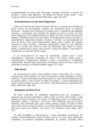 Ellen White


esquadrinhadas de longe pelo telescópio; quando, removida a mácula do
pecado, a Terra toda aparecer "na beleza do Senhor nosso Deus" - que
campo se abrirá ao nosso estudo! Educação, págs. 301-303.

    O Conhecimento no Céu Será Progressivo

   Todos os tesouros do Universo estarão abertos ao estudo dos remidos de
Deus. Livres da mortalidade, alçarão vôo incansável para os mundos
distantes - mundos que fremiram de tristeza ante o espetáculo da desgraça
humana, e ressoaram com cânticos de alegria ao ouvir as novas de uma
alma resgatada. Com indizível deleite os filhos da Terra entram de posse da
alegria e sabedoria dos seres não caídos. Participam dos tesouros do saber e
entendimento adquiridos durante séculos e séculos, na contemplação da
obra de Deus. Com visão desanuviada olham para a glória da criação,
achando-se sóis, estrelas e sistemas planetários, todos na sua indicada
ordem, a circular em redor do trono da Divindade. Em todas as coisas,
desde a mínima até à maior, está escrito o nome do Criador, e em todas se
manifestam as riquezas de Seu poder.

  E ao transcorrerem os anos da eternidade, trarão mais e mais
abundantes e gloriosas revelações de Deus e de Cristo. Assim como o
conhecimento é progressivo, também o amor, a reverência e a felicidade
aumentarão. Quanto mais aprendem os homens acerca de Deus, mais Lhe
admiram o caráter. O Grande Conflito, págs. 677 e 678.

    Vida Social

   Ali conheceremos assim como também somos conhecidos. Ali, o amor e
simpatia que Deus plantou na alma encontrarão o mais verdadeiro e suave
exercício. A pura comunhão com seres santos, a vida social harmoniosa com
os santos anjos e com os fiéis de todos os tempos, a santa associação que
reúne "toda a família no Céu e na Terra", tudo fará parte da experiência do
além. Educação, pág. 306.

    Ocupações na Nova Terra

   Na Terra renovada, os redimidos empenhar-se-ão em ocupações e
prazeres que levaram felicidade a Adão e Eva no início. Será vivida a vida
edênica, a vida no jardim e no campo. "E edificarão casas e as habitarão; e
plantarão vinhas e comerão o seu fruto. Não edificarão para que outros
habitem, não plantarão para que outros comam, porque os dias do Meu
povo serão como os dias da árvore, e os Meus eleitos desfrutarão das obras
das suas mãos até à velhice." Isa. 65:21 e 22. Profetas e Reis, págs. 730 e
731.

   Ali toda faculdade se desenvolverá, e toda capacidade aumentará. Os
maiores empreendimentos serão levados avante, as mais altas aspirações
realizadas, as maiores ambições satisfeitas. E, todavia, surgirão novas


                                                                        319
 