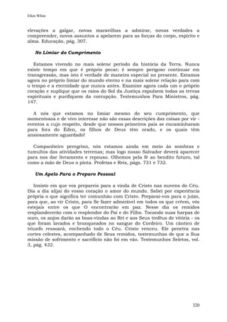 Ellen White


elevações a galgar, novas maravilhas a admirar, novas verdades a
compreender, novos assuntos a apelarem para as forças do corpo, espírito e
alma. Educação, pág. 307.

    No Limiar do Cumprimento

   Estamos vivendo no mais solene período da história da Terra. Nunca
existe tempo em que é próprio pecar; é sempre perigoso continuar em
transgressão, mas isto é verdade de maneira especial no presente. Estamos
agora no próprio limiar do mundo eterno e na mais solene relação para com
o tempo e a eternidade que nunca antes. Examine agora cada um o próprio
coração e suplique que os raios do Sol da Justiça expulsem todas as trevas
espirituais e purifiquem da corrupção. Testemunhos Para Ministros, pág.
147.

  A nós que estamos no limiar mesmo do seu cumprimento, que
momentosos e de vivo interesse não são essas descrições das coisas por vir -
eventos a cujo respeito, desde que nossos primeiros pais se encaminharam
para fora do Éden, os filhos de Deus têm orado, e os quais têm
ansiosamente aguardado!

  Companheiro peregrino, nós estamos ainda em meio às sombras e
tumultos das atividades terrenas; mas logo nosso Salvador deverá aparecer
para nos dar livramento e repouso. Olhemos pela fé ao bendito futuro, tal
como a mão de Deus o pinta. Profetas e Reis, págs. 731 e 732.

    Um Apelo Para o Preparo Pessoal

   Insisto em que vos prepareis para a vinda de Cristo nas nuvens do Céu.
Dia a dia alijai do vosso coração o amor do mundo. Sabei por experiência
própria o que significa ter comunhão com Cristo. Preparai-vos para o juízo,
para que, ao vir Cristo, para Se fazer admirável em todos os que crêem, vós
estejais entre os que O encontrarão em paz. Nesse dia os remidos
resplandecerão com o resplendor do Pai e do Filho. Tocando suas harpas de
ouro, os anjos darão as boas-vindas ao Rei e aos Seus troféus de vitória - os
que foram lavados e branqueados no sangue do Cordeiro. Um cântico de
triunfo ressoará, enchendo todo o Céu. Cristo venceu. Ele penetra nas
cortes celestes, acompanhado de Seus remidos, testemunhas de que a Sua
missão de sofrimento e sacrifício não foi em vão. Testemunhos Seletos, vol.
3, pág. 432.




                                                                         320
 