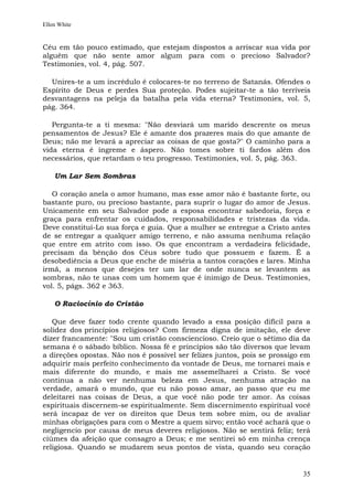 Ellen White


Céu em tão pouco estimado, que estejam dispostos a arriscar sua vida por
alguém que não sente amor algum para com o precioso Salvador?
Testimonies, vol. 4, pág. 507.

  Unires-te a um incrédulo é colocares-te no terreno de Satanás. Ofendes o
Espírito de Deus e perdes Sua proteção. Podes sujeitar-te a tão terríveis
desvantagens na peleja da batalha pela vida eterna? Testimonies, vol. 5,
pág. 364.

   Pergunta-te a ti mesma: "Não desviará um marido descrente os meus
pensamentos de Jesus? Ele é amante dos prazeres mais do que amante de
Deus; não me levará a apreciar as coisas de que gosta?" O caminho para a
vida eterna é íngreme e áspero. Não tomes sobre ti fardos além dos
necessários, que retardam o teu progresso. Testimonies, vol. 5, pág. 363.

    Um Lar Sem Sombras

   O coração anela o amor humano, mas esse amor não é bastante forte, ou
bastante puro, ou precioso bastante, para suprir o lugar do amor de Jesus.
Unicamente em seu Salvador pode a esposa encontrar sabedoria, força e
graça para enfrentar os cuidados, responsabilidades e tristezas da vida.
Deve constituí-Lo sua força e guia. Que a mulher se entregue a Cristo antes
de se entregar a qualquer amigo terreno, e não assuma nenhuma relação
que entre em atrito com isso. Os que encontram a verdadeira felicidade,
precisam da bênção dos Céus sobre tudo que possuem e fazem. É a
desobediência a Deus que enche de miséria a tantos corações e lares. Minha
irmã, a menos que desejes ter um lar de onde nunca se levantem as
sombras, não te unas com um homem que é inimigo de Deus. Testimonies,
vol. 5, págs. 362 e 363.

    O Raciocínio do Cristão

   Que deve fazer todo crente quando levado a essa posição difícil para a
solidez dos princípios religiosos? Com firmeza digna de imitação, ele deve
dizer francamente: "Sou um cristão consciencioso. Creio que o sétimo dia da
semana é o sábado bíblico. Nossa fé e princípios são tão diversos que levam
a direções opostas. Não nos é possível ser felizes juntos, pois se prossigo em
adquirir mais perfeito conhecimento da vontade de Deus, me tornarei mais e
mais diferente do mundo, e mais me assemelharei a Cristo. Se você
continua a não ver nenhuma beleza em Jesus, nenhuma atração na
verdade, amará o mundo, que eu não posso amar, ao passo que eu me
deleitarei nas coisas de Deus, a que você não pode ter amor. As coisas
espirituais discernem-se espiritualmente. Sem discernimento espiritual você
será incapaz de ver os direitos que Deus tem sobre mim, ou de avaliar
minhas obrigações para com o Mestre a quem sirvo; então você achará que o
negligencio por causa de meus deveres religiosos. Não se sentirá feliz; terá
ciúmes da afeição que consagro a Deus; e me sentirei só em minha crença
religiosa. Quando se mudarem seus pontos de vista, quando seu coração


                                                                           35
 