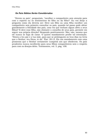 Ellen White


    Os Pais Sábios Serão Considerados

    "Devem os pais", perguntais, "escolher o companheiro sem atenção para
com o espírito ou os sentimentos do filho ou da filha?" Eu vos dirijo a
pergunta como ela deveria ser: Deve um filho ou uma filha escolher um
companheiro sem primeiro consultar os pais, quando tal passo pode afetar
grandemente a felicidade dos pais, uma vez que tenham algum afeto a seus
filhos? E deve esse filho, não obstante o conselho de seus pais, persistir em
seguir sua própria direção? Respondo positivamente: Não; não, mesmo que
ele nunca se haja de casar. O quinto mandamento proíbe tal orientação.
"Honra a teu pai e a tua mãe, para que se prolonguem os teus dias na terra
que o Senhor, teu Deus, te dá." Êxo. 20:12. Eis um mandamento com uma
promessa que o Senhor certamente cumprirá aos que obedecem. Os pais
prudentes nunca escolherão para seus filhos companheiros sem o respeito
para com os desejos deles. Testimonies, vol. 5, pág. 108.




                                                                          40
 
