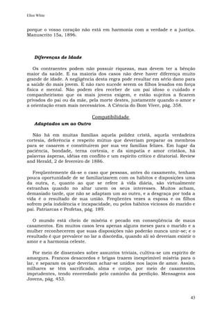 Ellen White


porque o vosso coração não está em harmonia com a verdade e a justiça.
Manuscrito 15a, 1896.




    Diferenças de Idade

   Os contraentes podem não possuir riquezas, mas devem ter a bênção
maior da saúde. E na maioria dos casos não deve haver diferença muito
grande de idade. A negligência desta regra pode resultar em sério dano para
a saúde do mais jovem. E não raro sucede serem os filhos lesados em força
física e mental. Não podem eles receber de um pai idoso o cuidado e
companheirismo que os mais jovens exigem, e estão sujeitos a ficarem
privados do pai ou da mãe, pela morte destes, justamente quando o amor e
a orientação eram mais necessários. A Ciência do Bom Viver, pág. 358.

                              Compatibilidade
    Adaptados um ao Outro

  Não há em muitas famílias aquela polidez cristã, aquela verdadeira
cortesia, deferência e respeito mútuo que deveriam preparar os membros
para se casarem e constituírem por sua vez famílias felizes. Em lugar da
paciência, bondade, terna cortesia, e da simpatia e amor cristãos, há
palavras ásperas, idéias em conflito e um espírito crítico e ditatorial. Review
and Herald, 2 de fevereiro de 1886.

   Freqüentemente dá-se o caso que pessoas, antes do casamento, tenham
pouca oportunidade de se familiarizarem com os hábitos e disposições uma
da outra, e, quanto ao que se refere à vida diária, são virtualmente
estranhas quando no altar unem os seus interesses. Muitos acham,
demasiado tarde, que não se adaptam um ao outro, e a desgraça por toda a
vida é o resultado de sua união. Freqüentes vezes a esposa e os filhos
sofrem pela indolência e incapacidade, ou pelos hábitos viciosos do marido e
pai. Patriarcas e Profetas, pág. 189.

   O mundo está cheio de miséria e pecado em conseqüência de maus
casamentos. Em muitos casos leva apenas alguns meses para o marido e a
mulher reconhecerem que suas disposições não poderão nunca unir-se; e o
resultado é que prevalece no lar a discórdia, quando ali só deveriam existir o
amor e a harmonia celeste.

   Por meio de dissensões sobre assuntos triviais, cultiva-se um espírito de
amargura. Francos desacordos e brigas trazem inexprimível miséria para o
lar, e separam os que deveriam achar-se unidos nos laços de amor. Assim,
milhares se têm sacrificado, alma e corpo, por meio de casamentos
imprudentes, tendo enveredado pelo caminho da perdição. Mensagens aos
Jovens, pág. 453.



                                                                            43
 