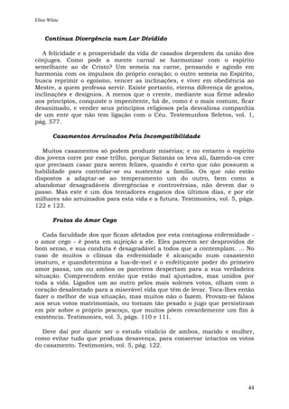 Ellen White


    Contínua Divergência num Lar Dividido

   A felicidade e a prosperidade da vida de casados dependem da união dos
cônjuges. Como pode a mente carnal se harmonizar com o espírito
semelhante ao de Cristo? Um semeia na carne, pensando e agindo em
harmonia com os impulsos do próprio coração; o outro semeia no Espírito,
busca reprimir o egoísmo, vencer as inclinações, e viver em obediência ao
Mestre, a quem professa servir. Existe portanto, eterna diferença de gostos,
inclinações e desígnios. A menos que o crente, mediante sua firme adesão
aos princípios, conquiste o impenitente, há de, como é o mais comum, ficar
desanimado, e vender seus princípios religiosos pela desvaliosa companhia
de um ente que não tem ligação com o Céu. Testemunhos Seletos, vol. 1,
pág. 577.

        Casamentos Arruinados Pela Incompatibilidade

   Muitos casamentos só podem produzir misérias; e no entanto o espírito
dos jovens corre por esse trilho, porque Satanás os leva ali, fazendo-os crer
que precisam casar para serem felizes, quando é certo que não possuem a
habilidade para controlar-se ou sustentar a família. Os que não estão
dispostos a adaptar-se ao temperamento um do outro, bem como a
abandonar desagradáveis divergências e controvérsias, não devem dar o
passo. Mas este é um dos tentadores enganos dos últimos dias, e por ele
milhares são arruinados para esta vida e a futura. Testimonies, vol. 5, págs.
122 e 123.

        Frutos do Amor Cego

   Cada faculdade dos que ficam afetados por esta contagiosa enfermidade -
o amor cego - é posta em sujeição a ele. Eles parecem ser desprovidos de
bom senso, e sua conduta é desagradável a todos que a contemplam. ... No
caso de muitos o clímax da enfermidade é alcançado num casamento
imaturo, e quandotermina a lua-de-mel e o enfeitiçante poder do primeiro
amor passa, um ou ambos os parceiros despertam para a sua verdadeira
situação. Compreendem então que estão mal ajustados, mas unidos por
toda a vida. Ligados um ao outro pelos mais solenes votos, olham com o
coração desalentado para a miserável vida que têm de levar. Toca-lhes então
fazer o melhor de sua situação, mas muitos não o fazem. Provam-se falsos
aos seus votos matrimoniais, ou tornam tão pesado o jugo que persistiram
em pôr sobre o próprio pescoço, que muitos põem covardemente um fim à
existência. Testimonies, vol. 5, págs. 110 e 111.

  Deve daí por diante ser o estudo vitalício de ambos, marido e mulher,
como evitar tudo que produza desavença, para conservar intactos os votos
do casamento. Testimonies, vol. 5, pág. 122.




                                                                          44
 
