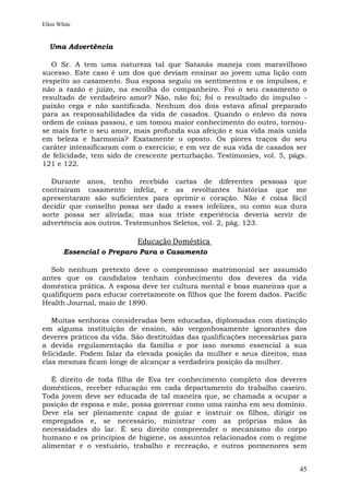 Ellen White


  Uma Advertência

   O Sr. A tem uma natureza tal que Satanás maneja com maravilhoso
sucesso. Este caso é um dos que deviam ensinar ao jovem uma lição com
respeito ao casamento. Sua esposa seguiu os sentimentos e os impulsos, e
não a razão e juízo, na escolha do companheiro. Foi o seu casamento o
resultado de verdadeiro amor? Não, não foi; foi o resultado do impulso -
paixão cega e não santificada. Nenhum dos dois estava afinal preparado
para as responsabilidades da vida de casados. Quando o enlevo da nova
ordem de coisas passou, e um tomou maior conhecimento do outro, tornou-
se mais forte o seu amor, mais profunda sua afeição e sua vida mais unida
em beleza e harmonia? Exatamente o oposto. Os piores traços do seu
caráter intensificaram com o exercício; e em vez de sua vida de casados ser
de felicidade, tem sido de crescente perturbação. Testimonies, vol. 5, págs.
121 e 122.

  Durante anos, tenho recebido cartas de diferentes pessoas que
contraíram casamento infeliz, e as revoltantes histórias que me
apresentaram são suficientes para oprimir o coração. Não é coisa fácil
decidir que conselho possa ser dado a esses infelizes, ou como sua dura
sorte possa ser aliviada; mas sua triste experiência deveria servir de
advertência aos outros. Testemunhos Seletos, vol. 2, pág. 123.

                           Educação Doméstica
        Essencial o Preparo Para o Casamento

  Sob nenhum pretexto deve o compromisso matrimonial ser assumido
antes que os candidatos tenham conhecimento dos deveres da vida
doméstica prática. A esposa deve ter cultura mental e boas maneiras que a
qualifiquem para educar corretamente os filhos que lhe forem dados. Pacific
Health Journal, maio de 1890.

   Muitas senhoras consideradas bem educadas, diplomadas com distinção
em alguma instituição de ensino, são vergonhosamente ignorantes dos
deveres práticos da vida. São destituídas das qualificações necessárias para
a devida regulamentação da família e por isso mesmo essencial a sua
felicidade. Podem falar da elevada posição da mulher e seus direitos, mas
elas mesmas ficam longe de alcançar a verdadeira posição da mulher.

   É direito de toda filha de Eva ter conhecimento completo dos deveres
domésticos, receber educação em cada departamento do trabalho caseiro.
Toda jovem deve ser educada de tal maneira que, se chamada a ocupar a
posição de esposa e mãe, possa governar como uma rainha em seu domínio.
Deve ela ser plenamente capaz de guiar e instruir os filhos, dirigir os
empregados e, se necessário, ministrar com as próprias mãos às
necessidades do lar. É seu direito compreender o mecanismo do corpo
humano e os princípios de higiene, os assuntos relacionados com o regime
alimentar e o vestuário, trabalho e recreação, e outros pormenores sem


                                                                         45
 