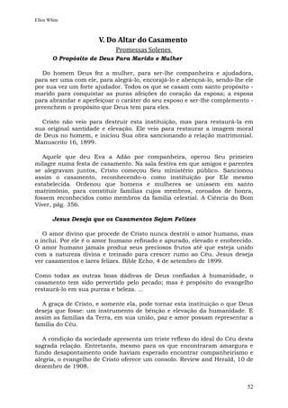 Ellen White



                      V. Do Altar do Casamento
                            Promessas Solenes
        O Propósito de Deus Para Marido e Mulher

  Do homem Deus fez a mulher, para ser-lhe companheira e ajudadora,
para ser uma com ele, para alegrá-lo, encorajá-lo e abençoá-lo, sendo-lhe ele
por sua vez um forte ajudador. Todos os que se casam com santo propósito -
marido para conquistar as puras afeições do coração da esposa; a esposa
para abrandar e aperfeiçoar o caráter do seu esposo e ser-lhe complemento -
preenchem o propósito que Deus tem para eles.

  Cristo não veio para destruir esta instituição, mas para restaurá-la em
sua original santidade e elevação. Ele veio para restaurar a imagem moral
de Deus no homem, e iniciou Sua obra sancionando a relação matrimonial.
Manuscrito 16, 1899.

   Aquele que deu Eva a Adão por companheira, operou Seu primeiro
milagre numa festa de casamento. Na sala festiva em que amigos e parentes
se alegravam juntos, Cristo começou Seu ministério público. Sancionou
assim o casamento, reconhecendo-o como instituição por Ele mesmo
estabelecida. Ordenou que homens e mulheres se unissem em santo
matrimônio, para constituir famílias cujos membros, coroados de honra,
fossem reconhecidos como membros da família celestial. A Ciência do Bom
Viver, pág. 356.

        Jesus Deseja que os Casamentos Sejam Felizes

   O amor divino que procede de Cristo nunca destrói o amor humano, mas
o inclui. Por ele é o amor humano refinado e apurado, elevado e enobrecido.
O amor humano jamais produz seus preciosos frutos até que esteja unido
com a natureza divina e treinado para crescer rumo ao Céu. Jesus deseja
ver casamentos e lares felizes. Bible Echo, 4 de setembro de 1899.

Como todas as outras boas dádivas de Deus confiadas à humanidade, o
casamento tem sido pervertido pelo pecado; mas é propósito do evangelho
restaurá-lo em sua pureza e beleza. ...

  A graça de Cristo, e somente ela, pode tornar esta instituição o que Deus
deseja que fosse: um instrumento de bênção e elevação da humanidade. E
assim as famílias da Terra, em sua união, paz e amor possam representar a
família do Céu.

   A condição da sociedade apresenta um triste reflexo do ideal do Céu desta
sagrada relação. Entretanto, mesmo para os que encontraram amargura e
fundo desapontamento onde haviam esperado encontrar companheirismo e
alegria, o evangelho de Cristo oferece um consolo. Review and Herald, 10 de
dezembro de 1908.


                                                                          52
 