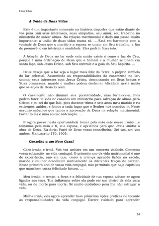 Ellen White


        A União de Duas Vidas

  Este é um importante momento na história daqueles que estão diante de
vós para unir seus interesses, suas simpatias, seu amor, seu trabalho no
ministério de salvar almas. Na relação matrimonial é dado um passo muito
importante: a união de duas vidas numa só. ... Está em harmonia com a
vontade de Deus que o marido e a esposa se unam em Seu trabalho, a fim
de promovê-lo em inteireza e santidade. Eles podem fazer isto.

  A bênção de Deus no lar onde esta união existe é como a luz do Céu,
porque é uma ordenação de Deus que o homem e a mulher se unam em
santo laço, sob Jesus Cristo, sob Seu controle e a guia do Seu Espírito. ...

  Deus deseja que o lar seja o lugar mais feliz da Terra, o próprio símbolo
do lar celestial. Assumindo as responsabilidades do casamento no lar,
unindo seus interesses com Jesus Cristo, descansando em Seus braços e
Suas promessas, marido e mulher podem desfrutar felicidade nesta união
que os anjos de Deus louvam.

   O casamento não diminui sua prestatividade, mas fortalece-a. Eles
podem fazer da vida de casados um ministério para salvação de almas para
Cristo; e eu sei do que falo, pois durante trinta e seis anos meu marido e eu
estivemos unidos, e fomos a cada lugar que o Senhor nos mandou ir. Neste
assunto sabemos que temos a aprovação de Deus na relação matrimonial.
Portanto ela é uma solene ordenação. ...

  E agora posso nesta oportunidade tomar pela mão este nosso irmão... e
tomamos pela mão a ti, sua esposa, e apelamos para que leveis unidos a
obra de Deus. Eu diria: Fazei de Deus vosso conselheiro. Uni-vos, uni-vos
ambos. Manuscrito 170, 1905.

        Conselho a um Novo Casal

  Caro irmão e irmã: Vós vos unistes em um concerto vitalício. Começou
vossa educação na vida conjugal. O primeiro ano de vida matrimonial é ano
de experiência, ano em que, como a criança aprende lições na escola,
marido e mulher descobrem mutuamente os diferentes traços de caráter.
Nesse primeiro ano de vossa vida conjugal, não permitais que haja capítulos
que manchem vossa felicidade futura. ...

   Meu irmão, o tempo, a força e a felicidade de tua esposa acham-se agora
ligados aos teus. Tua influência sobre ela pode ser um cheiro de vida para
vida, ou de morte para morte. Sê muito cuidadoso para lhe não estragar a
vida.

  Minha irmã, vais agora aprender tuas primeiras lições práticas no tocante
às responsabilidades da vida conjugal. Exerce cuidado para aprender



                                                                          54
 