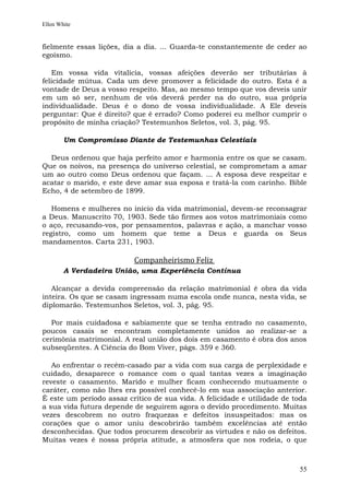 Ellen White


fielmente essas lições, dia a dia. ... Guarda-te constantemente de ceder ao
egoísmo.

   Em vossa vida vitalícia, vossas afeições deverão ser tributárias à
felicidade mútua. Cada um deve promover a felicidade do outro. Esta é a
vontade de Deus a vosso respeito. Mas, ao mesmo tempo que vos deveis unir
em um só ser, nenhum de vós deverá perder na do outro, sua própria
individualidade. Deus é o dono de vossa individualidade. A Ele deveis
perguntar: Que é direito? que é errado? Como poderei eu melhor cumprir o
propósito de minha criação? Testemunhos Seletos, vol. 3, pág. 95.

        Um Compromisso Diante de Testemunhas Celestiais

  Deus ordenou que haja perfeito amor e harmonia entre os que se casam.
Que os noivos, na presença do universo celestial, se comprometam a amar
um ao outro como Deus ordenou que façam. ... A esposa deve respeitar e
acatar o marido, e este deve amar sua esposa e tratá-la com carinho. Bible
Echo, 4 de setembro de 1899.

   Homens e mulheres no início da vida matrimonial, devem-se reconsagrar
a Deus. Manuscrito 70, 1903. Sede tão firmes aos votos matrimoniais como
o aço, recusando-vos, por pensamentos, palavras e ação, a manchar vosso
registro, como um homem que teme a Deus e guarda os Seus
mandamentos. Carta 231, 1903.

                          Companheirismo Feliz
        A Verdadeira União, uma Experiência Contínua

   Alcançar a devida compreensão da relação matrimonial é obra da vida
inteira. Os que se casam ingressam numa escola onde nunca, nesta vida, se
diplomarão. Testemunhos Seletos, vol. 3, pág. 95.

   Por mais cuidadosa e sabiamente que se tenha entrado no casamento,
poucos casais se encontram completamente unidos ao realizar-se a
cerimônia matrimonial. A real união dos dois em casamento é obra dos anos
subseqüentes. A Ciência do Bom Viver, págs. 359 e 360.

   Ao enfrentar o recém-casado par a vida com sua carga de perplexidade e
cuidado, desaparece o romance com o qual tantas vezes a imaginação
reveste o casamento. Marido e mulher ficam conhecendo mutuamente o
caráter, como não lhes era possível conhecê-lo em sua associação anterior.
É este um período assaz crítico de sua vida. A felicidade e utilidade de toda
a sua vida futura depende de seguirem agora o devido procedimento. Muitas
vezes descobrem no outro fraquezas e defeitos insuspeitados: mas os
corações que o amor uniu descobrirão também excelências até então
desconhecidas. Que todos procurem descobrir as virtudes e não os defeitos.
Muitas vezes é nossa própria atitude, a atmosfera que nos rodeia, o que



                                                                          55
 