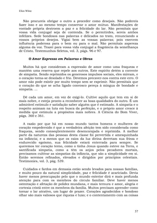 Ellen White


   Não procureis obrigar o outro a proceder como desejais. Não podereis
fazer isso e ao mesmo tempo conservar o amor mútuo. Manifestações de
vontade própria destroem a paz e a felicidade do lar. Não permitais que
vossa vida conjugal seja de contenda. Se o permitirdes, sereis ambos
infelizes. Sede bondosos nas palavras e delicados no trato, renunciando a
vossos próprios desejos. Vigiai bem as vossas palavras; pois exercem
influência poderosa para o bem ou para o mal. Não permitais aspereza
alguma da voz. Trazei para vossa vida conjugal a fragrância da semelhança
de Cristo. Testemunhos Seletos, vol. 3, págs. 96 e 97.

        O Amor Expresso em Palavras e Obras

   Muitos há que consideram a expressão de amor como uma fraqueza e
mantêm uma reserva que repele aos outros. Este espírito detém a corrente
de simpatia. Sendo reprimidos os generosos impulsos sociais, eles mirram, e
o coração torna-se desolado e frio. Devemos precaver-nos contra este erro. O
amor não pode existir por muito tempo sem se exprimir. Não permitais que
o coração do que se acha ligado convosco pereça à míngua de bondade e
simpatia. ...

   Dê cada um amor, em vez de exigi-lo. Cultive aquilo que tem em si de
mais nobre, e esteja pronto a reconhecer as boas qualidades do outro. É um
admirável estímulo e satisfação saber alguém que é estimado. A simpatia e o
respeito animam na luta em busca da perfeição, e o próprio amor cresce à
medida que estimula a propósitos mais nobres. A Ciência do Bom Viver,
págs. 360 e 361.

   A razão por que há em nosso mundo tantos homens e mulheres de
coração empedernido é que a verdadeira afeição tem sido considerada como
fraqueza, sendo conseqüentemente desencorajada e reprimida. A melhor
parte da natureza das pessoas desta classe foi pervertida e amesquinhada
na infância; e a menos que os raios da luz divina derretam sua frieza e
endurecido egoísmo, sua felicidade estará enterrada para sempre. Se
queremos ter coração terno, como o tinha Jesus quando esteve na Terra, e
santificada simpatia, como a têm os anjos pelos pecadores mortais,
precisamos cultivar as simpatias da infância, que são a simplicidade em si.
Então seremos refinados, elevados e dirigidos por princípios celestiais.
Testimonies, vol. 3, pág. 539.

   Cuidados e fardos em demasia estão sendo levados para nossas famílias,
e muito pouco da natural simplicidade, paz e felicidade é acariciado. Devia
haver menos preocupação pelo que o mundo exterior dirá e mais profunda
atenção para com os membros do círculo familiar. Deve haver menos
ostentação e afetação de polidez mundana, e mais ternura e amor, alegria e
cortesia cristã entre os membros da família. Muitos precisam aprender como
tornar o lar atrativo, um lugar de prazer. Corações agradecidos e bondoso
olhar são mais valiosos que riqueza e luxo; e o contentamento com as coisas




                                                                         57
 