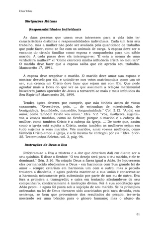 Ellen White


    Obrigações Mútuas

        Responsabilidades Individuais

   As duas pessoas que unem seus interesses para a vida irão ter
características distintas e responsabilidades individuais. Cada um terá seu
trabalho, mas a mulher não pode ser avaliada pela quantidade de trabalho
que pode fazer, como se faz com os animais de carga. A esposa deve ser o
encanto do círculo familiar como esposa e companheira para um sábio
marido. A cada passo deve ela interrogar-se: "É esta a norma de uma
verdadeira mulher?" e: "Como exercerei minha influência cristã no meu lar?"
O marido deve fazer que a esposa saiba que ele aprecia seu trabalho.
Manuscrito 17, 1891.

   A esposa deve respeitar o marido. O marido deve amar sua esposa e
mostrar desvelo por ela; e unindo-se nos votos matrimoniais como um só
ser, sua crença em Cristo deve fazer que sejam um com Ele. Que pode
agradar mais a Deus do que ver os que assumem a relação matrimonial
buscarem juntos aprender de Jesus a tornarem-se mais e mais imbuídos do
Seu Espírito? Manuscrito 36, 1899.

  Tendes agora deveres por cumprir, que não tínheis antes de vosso
casamento. "Revesti-vos, pois, ... de entranhas de misericórdia, de
benignidade, humildade, mansidão, longanimidade." Col. 3:12. "Andai em
amor, como também Cristo vos amou." Efés. 5:2. "Vós, mulheres, sujeitai-
vos a vossos maridos, como ao Senhor; porque o marido é a cabeça da
mulher, como também Cristo é a cabeça da igreja. ... De sorte que, assim
como a igreja está sujeita a Cristo, assim também as mulheres sejam em
tudo sujeitas a seus maridos. Vós maridos, amai vossas mulheres, como
também Cristo amou a igreja, e a Si mesmo Se entregou por ela." Efés. 5:22-
25. Testemunhos Seletos, vol. 3, pág. 96.

    Instruções de Deus a Eva

   Referiram-se a Eva a tristeza e a dor que deveriam dali em diante ser o
seu quinhão. E disse o Senhor: "O teu desejo será para o teu marido, e ele te
dominará." Gên. 3:16. Na criação Deus a fizera igual a Adão. Se houvessem
eles permanecido obedientes a Deus - em harmonia com Sua grande lei do
amor - sempre estariam em harmonia um com o outro; mas o pecado
trouxera a discórdia, e agora poderia manter-se a sua união e conservar-se
a harmonia unicamente pela submissão por parte de um ou de outro. Eva
fora a primeira a transgredir; e caíra em tentação afastando-se de seu
companheiro, contrariamente à instrução divina. Foi à sua solicitação que
Adão pecou, e agora foi posta sob a sujeição de seu marido. Se os princípios
ordenados na lei de Deus tivessem sido acariciados pela raça decaída, esta
sentença, se bem que proveniente dos resultados do pecado, ter-se-ia
mostrado ser uma bênção para o gênero humano; mas o abuso da



                                                                          61
 