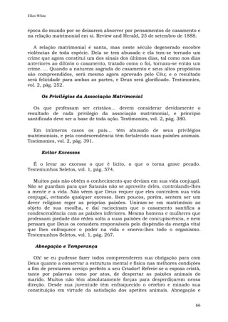 Ellen White


época do mundo por se deixarem absorver por pensamentos de casamento e
na relação matrimonial em si. Review and Herald, 25 de setembro de 1888.

   A relação matrimonial é santa, mas neste século degenerado encobre
violências de toda espécie. Dela se tem abusado e ela tem-se tornado um
crime que agora constitui um dos sinais dos últimos dias, tal como nos dias
anteriores ao dilúvio o casamento, tratado como o foi, tornara-se então um
crime. ... Quando a natureza sagrada do casamento e seus altos propósitos
são compreendidos, será mesmo agora aprovado pelo Céu; e o resultado
será felicidade para ambas as partes, e Deus será glorificado. Testimonies,
vol. 2, pág. 252.

        Os Privilégios da Associação Matrimonial

   Os que professam ser cristãos... devem considerar devidamente o
resultado de cada privilégio da associação matrimonial, e princípio
santificado deve ser a base de toda ação. Testimonies, vol. 2, pág. 380.

  Em inúmeros casos os pais... têm abusado de seus privilégios
matrimoniais, e pela condescendência têm fortalecido suas paixões animais.
Testimonies, vol. 2, pág. 391.

        Evitar Excessos

  É o levar ao excesso o que é lícito, o que o torna grave pecado.
Testemunhos Seletos, vol. 1, pág. 574.

  Muitos pais não obtêm o conhecimento que deviam em sua vida conjugal.
Não se guardam para que Satanás não se aproveite deles, controlando-lhes
a mente e a vida. Não vêem que Deus requer que eles controlem sua vida
conjugal, evitando qualquer excesso. Bem poucos, porém, sentem ser um
dever religioso reger as próprias paixões. Uniram-se em matrimônio ao
objeto de sua escolha, e daí raciocinam que o casamento santifica a
condescendência com as paixões inferiores. Mesmo homens e mulheres que
professam piedade dão rédea solta a suas paixões de concupiscência, e nem
pensam que Deus os considera responsáveis pelo dispêndio da energia vital
que lhes enfraquece o poder na vida e enerva-lhes todo o organismo.
Testemunhos Seletos, vol. 1, pág. 267.

    Abnegação e Temperança

   Oh! se eu pudesse fazer todos compreenderem sua obrigação para com
Deus quanto a conservar a estrutura mental e física nas melhores condições
a fim de prestarem serviço perfeito a seu Criador! Refreie-se a esposa cristã,
tanto por palavras como por atos, de despertar as paixões animais do
marido. Muitos não têm absolutamente forças para desperdiçarem nessa
direção. Desde sua juventude têm enfraquecido o cérebro e minado sua
constituição em virtude da satisfação dos apetites animais. Abnegação e


                                                                           66
 