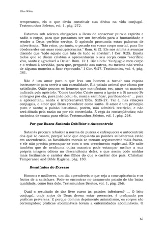 Ellen White


temperança, eis o que devia constituir sua divisa na vida conjugal.
Testemunhos Seletos, vol. 1, pág. 272.

   Estamos sob solenes obrigações a Deus de conservar puro o espírito e
sadio o corpo, para que possamos ser um benefício para a humanidade e
render a Deus perfeito serviço. O apóstolo pronuncia estas palavras de
advertência: "Não reine, portanto, o pecado em vosso corpo mortal, para lhe
obedecerdes em suas concupiscências." Rom. 6:12. Ele nos anima a avançar
dizendo que "todo aquele que luta de tudo se abstém". I Cor. 9:25. Exorta
todos que se dizem cristãos a apresentarem o seu corpo como "sacrifício
vivo, santo e agradável a Deus". Rom. 12:1. Diz ainda: "Subjugo o meu corpo
e o reduzo à servidão, para que, pregando aos outros, eu mesmo não venha
de alguma maneira a ficar reprovado." I Cor. 9:27. Testimonies, vol. 4, pág.
381.

   Não é um amor puro o que leva um homem a tornar sua esposa
instrumento para servir a sua carnalidade. É a paixão animal que clama por
satisfação. Quão poucos os homens que manifestam seu amor na maneira
indicada pelo apóstolo: "Como também Cristo amou a igreja e a Si mesmo Se
entregou por ela, para [não poluí-la, mas] a santificar, purificando-a" ... para
a apresentar... santa e irrepreensível."Efés. 5:25-27. Tal é, nas relações
conjugais, o amor que Deus reconhece como santo. O amor é um princípio
puro e santo; a paixão luxuriosa, porém, não admitirá restrição, e não
será ditada pela razão ou por ela controlada. É cega às conseqüências; não
raciocina de causa para efeito. Testemunhos Seletos, vol. 1, pág. 268.

        Por que Busca Satanás Debilitar o Autocontrole

   Satanás procura rebaixar a norma de pureza e enfraquecer o autocontrole
dos que se casam, porque sabe que enquanto as paixões subalternas estão
em ascendência, as faculdades morais se tornam seguramente mais fracas,
e ele não precisa preocupar-se com o seu crescimento espiritual. Ele sabe
também que de nenhuma outra maneira pode estampar melhor a sua
própria imagem odiosa na descendência deles, e que assim pode moldar
mais facilmente o caráter dos filhos do que o caráter dos pais. Christian
Temperance and Bible Hygiene, pág. 130.

        Resultados do Excesso

   Homens e mulheres, um dia aprendereis o que seja a concupiscência e os
frutos de a satisfazer. Pode-se encontrar no casamento paixão de tão baixa
qualidade, como fora dele. Testemunhos Seletos, vol. 1, pág. 268.

  Qual o resultado de dar livre curso às paixões inferiores? ... O leito
conjugal, onde anjos de Deus devem estar presentes, é profanado por
práticas perversas. E porque domina deprimente animalismo, os corpos são
corrompidos; práticas abomináveis levam a enfermidades abomináveis. O



                                                                             67
 