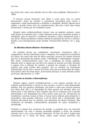 Ellen White


que Deus deu como uma bênção tem-se feito uma maldição. Manuscrito 1,
1888.

   O excesso sexual destruirá com efeito o amor para com os cultos
devocionais, tirará do cérebro a substância necessária para nutrir o
organismo, vindo positivamente a debilitar a vitalidade. Mulher alguma deve
ajudar o marido nesta obra de autodestruição. Ela não o fará caso esteja
esclarecida, e tenha por ele verdadeiro amor.

  Quanto mais condescendência houver com as paixões animais, tanto
mais fortes se tornarão elas, e mais violentos serão seus reclamos quanto à
satisfação. Que os homens e mulheres tementes a Deus despertem para o
seu dever. Muitos professos cristãos sofrem de paralisia de nervos e cérebro,
devido a sua intemperança neste sentido. Testemunhos Seletos, vol. 1, pág.
272.

    Os Maridos Devem Mostrar Consideração

   Os maridos devem ser cuidadosos, atenciosos, constantes, fiéis e
compassivos. Devem manifestar amor e simpatia. Se cumprirem as palavras
de Cristo, seu amor não será de baixa natureza, terreno; de caráter sensual
que leve à destruição do próprio corpo, e debilidade e enfermidade à esposa.
Não serão condescendentes para com a satisfação de baixas paixões,
fazendo ouvir a esposa que ela deve ser sujeita ao marido em tudo. Quando
o esposo tem a nobreza de caráter, a pureza de coração, a elevação de
espírito que cada cristão deve possuir, isto se revelará na associação
matrimonial. Se ele tem a mente de Cristo, não será um destruidor do corpo,
mas estará cheio de terno amor, procurando alcançar a mais elevada norma
em Cristo. Manuscrito 17, 1891.

    Quando se Instala a Desconfiança

   Homem algum amará verdadeiramente a sua esposa quando ela se
submete pacientemente a tornar-se sua escrava, e servir a suas depravadas
paixões. Em sua passiva submissão, ela perde o valor que outrora possuía
aos olhos dele. Ele a vê degradada de tudo quanto era elevado, para um
baixo nível; e não demora a que suspeite que ela se submeta com a mesma
passividade a ser degradada por outro assim como por ele. Duvida-lhe da
constância e pureza, cansa-se dela, e busca novos objetos para despertar e
intensificar suas paixões infernais. A lei de Deus não é considerada. Tais
homens são piores que os animais; são demônios em forma humana. Não
conhecem os elevados, enobrecedores princípios do amor verdadeiro e
santificado.

Também a esposa fica ciumenta do marido,      e suspeita que, em havendo
oportunidade, ele com a mesma prontidão       dirigiria a outra, da mesma
maneira que a ela, suas atenções amorosas.    Vê que ele não é regido pela
consciência ou o temor de Deus; todas         essas santas barreiras são


                                                                          68
 