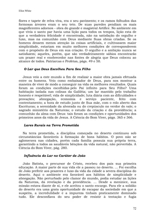 Ellen White


flores e tapete de relva viva, era o seu pavimento; e os ramos folhudos das
formosas árvores eram o seu teto. De suas paredes pendiam os mais
magnificentes adornos - obra do grande e magistral Artífice. No ambiente em
que vivia o santo par havia uma lição para todos os tempos, lição esta de
que a verdadeira felicidade é encontrada, não na satisfação do orgulho e
luxo, mas na comunhão com Deus mediante Suas obras criadas. Se os
homens dessem menos atenção às coisas artificiais, e cultivassem maior
simplicidade, estariam em muito melhores condições de corresponderem
com o propósito de Deus em sua criação. O orgulho e a ambição nunca se
satisfazem; aqueles, porém, que são verdadeiramente sábios encontrarão
um prazer real e enobrecedor nas fontes de alegria que Deus colocou ao
alcance de todos. Patriarcas e Profetas, págs. 49 e 50.

    O Lar que Deus Escolheu Para Seu Filho

   Jesus veio a este mundo a fim de realizar a maior obra jamais efetuada
entre os homens. Veio como embaixador de Deus, para nos mostrar a
maneira de viver de modo a conseguir na vida os melhores resultados. Quais
foram as condições escolhidas pelo Pai infinito para Seu Filho? Uma
habitação isolada nas colinas da Galiléia; um lar mantido pelo trabalho
honesto e respeitável; vida de simplicidade; luta diária com as dificuldades e
provações; abnegação, economia e serviço paciente, feito com
contentamento; a hora de estudo junto de Sua mãe, com o rolo aberto das
Escrituras; a serenidade da alvorada ou do crepúsculo no verdor do vale; o
sagrado ministério da Natureza; o estudo da criação e da providência; a
comunhão da alma com Deus: tais foram as condições e oportunidades dos
primeiros anos da vida de Jesus. A Ciência do Bom Viver, págs. 365 e 366.

    Lares Rurais na Terra Prometida

   Na terra prometida, a disciplina começada no deserto continuou sob
circunstâncias favoráveis à formação de bons hábitos. O povo não se
aglomerava nas cidades, porém cada família possuía sua própria terra,
garantindo a todos as saudáveis bênçãos da vida natural, não pervertida. A
Ciência do Bom Viver, pág. 280.

    Influência do Lar no Caráter de João

  João Batista, o precursor de Cristo, recebeu dos pais sua primeira
educação. A maior parte de sua vida ele a passou no deserto. ... Foi escolha
de João preferir aos prazeres e luxo da vida da cidade a severa disciplina do
deserto. Aqui o ambiente era favorável aos hábitos de simplicidade e
abnegação. Não perturbado pelo clamor do mundo, podia estudar as lições
da Natureza, da revelação e da providência. ... Desde a meninice, sua
missão estava diante de si, e ele aceitou o santo encargo. Para ele a solidão
do deserto era uma grata oportunidade de escapar da sociedade em que a
suspeita, a incredulidade e a impureza tinham praticamente dominado
tudo. Ele desconfiava do seu poder de resistir à tentação e fugia


                                                                           72
 