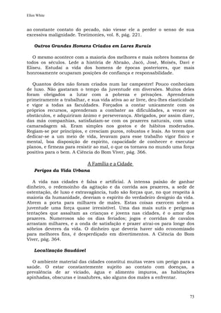 Ellen White


ao constante contato do pecado, não viesse ele a perder o senso de sua
excessiva malignidade. Testimonies, vol. 8, pág. 221.

    Outros Grandes Homens Criados em Lares Rurais

   O mesmo acontece com a maioria dos melhores e mais nobres homens de
todos os séculos. Lede a história de Abraão, Jacó, José, Moisés, Davi e
Eliseu. Estudai a vida dos homens de épocas posteriores, que mais
honrosamente ocuparam posições de confiança e responsabilidade.

   Quantos deles não foram criados num lar campestre! Pouco conheciam
de luxo. Não gastaram o tempo da juventude em diversões. Muitos deles
foram obrigados a lutar com a pobreza e privações. Aprenderam
primeiramente a trabalhar, e sua vida ativa ao ar livre, deu-lhes elasticidade
e vigor a todas as faculdades. Forçados a contar unicamente com os
próprios recursos, aprenderam a combater as dificuldades, a vencer os
obstáculos, e adquiriram ânimo e perseverança. Abrigados, por assim dizer,
das más companhias, satisfaziam-se com os prazeres naturais, com uma
camaradagem sã. Eram simples nos gostos e de hábitos moderados.
Regiam-se por princípios, e cresciam puros, robustos e leais. Ao terem que
dedicar-se a um meio de vida, levavam para esse trabalho vigor físico e
mental, boa disposição de espírito, capacidade de conhecer e executar
planos, e firmeza para resistir ao mal, o que os tornava no mundo uma força
positiva para o bem. A Ciência do Bom Viver, pág. 366.

                            A Família e a Cidade
    Perigos da Vida Urbana

   A vida nas cidades é falsa e artificial. A intensa paixão de ganhar
dinheiro, o redemoinho da agitação e da corrida aos prazeres, a sede de
ostentação, de luxo e extravagância, tudo são forças que, no que respeita à
maioria da humanidade, desviam o espírito do verdadeiro desígnio da vida.
Abrem a porta para milhares de males. Estas coisas exercem sobre a
juventude uma força quase irresistível. Uma das mais sutis e perigosas
tentações que assaltam as crianças e jovens nas cidades, é o amor dos
prazeres. Numerosos são os dias feriados; jogos e corridas de cavalos
arrastam milhares, e a onda de satisfação e prazer atrai-os para longe dos
sóbrios deveres da vida. O dinheiro que deveria haver sido economizado
para melhores fins, é desperdiçado em divertimentos. A Ciência do Bom
Viver, pág. 364.

    Localização Saudável

  O ambiente material das cidades constitui muitas vezes um perigo para a
saúde. O estar constantemente sujeito ao contato com doenças, a
prevalência de ar viciado, água e alimento impuros, as habitações
apinhadas, obscuras e insalubres, são alguns dos males a enfrentar.



                                                                           73
 