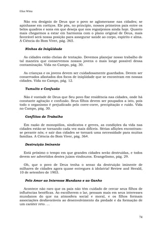 Ellen White


   Não era desígnio de Deus que o povo se aglomerasse nas cidades; se
apinhasse em cortiços. Ele pôs, no princípio, nossos primeiros pais entre os
belos quadros e sons em que deseja que nos regozijemos ainda hoje. Quanto
mais chegarmos a estar em harmonia com o plano original de Deus, mais
favorável será nossa posição para assegurar saúde ao corpo, espírito e alma.
A Ciência do Bom Viver, pág. 365.

    Ninhos de Iniqüidade

   As cidades estão cheias de tentação. Devemos planejar nosso trabalho de
tal maneira que conservemos nossos jovens o mais longe possível dessa
contaminação. Vida no Campo, pág. 30.

   As crianças e os jovens devem ser cuidadosamente guardados. Devem ser
conservados afastados dos focos de iniqüidade que se encontram em nossas
cidades. Vida no Campo, pág. 12.

    Tumulto e Confusão

   Não é vontade de Deus que Seu povo fixe residência nas cidades, onde há
constante agitação e confusão. Seus filhos devem ser poupados a isto, pois
todo o organismo é prejudicado pelo corre-corre, precipitação e ruído. Vida
no Campo, pág. 30.

    Conflitos de Trabalho

   Em razão de monopólios, sindicatos e greves, as condições da vida nas
cidades estão-se tornando cada vez mais difíceis. Sérias aflições encontram-
se perante nós; e sair das cidades se tornará uma necessidade para muitas
famílias. A Ciência do Bom Viver, pág. 364.

    Destruição Iminente

  Está próximo o tempo em que grandes cidades serão destruídas, e todos
devem ser advertidos destes juízos vindouros. Evangelismo, pág. 29.

  Oh, que o povo de Deus tenha o senso da destruição iminente de
milhares de cidades agora quase entregues à idolatria! Review and Herald,
10 de setembro de 1903.

    Pelo Amor ao Interesse Mundano e ao Ganho

   Acontece não raro que os pais não têm cuidado de cercar seus filhos de
influências benéficas. Ao escolherem o lar, pensam mais em seus interesses
mundanos do que na atmosfera social e moral, e os filhos formam
associações desfavoráveis ao desenvolvimento da piedade e da formação de
um caráter reto. ...


                                                                         74
 